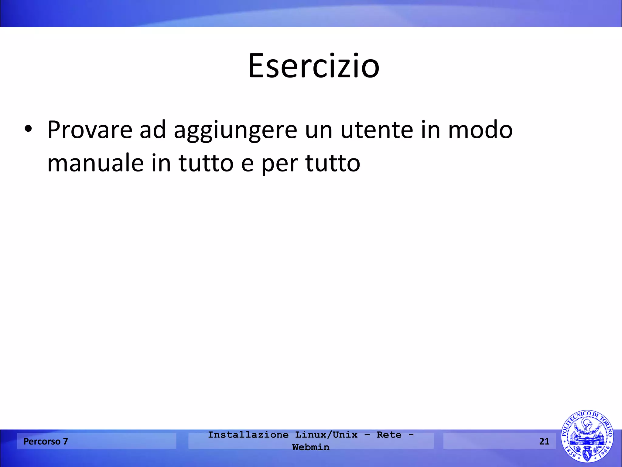 Esercizio 
•Provare ad aggiungere un utente in modo manuale in tutto e per tutto 
Percorso 7 
Installazione Linux/Unix – Rete - Webmin 
21  