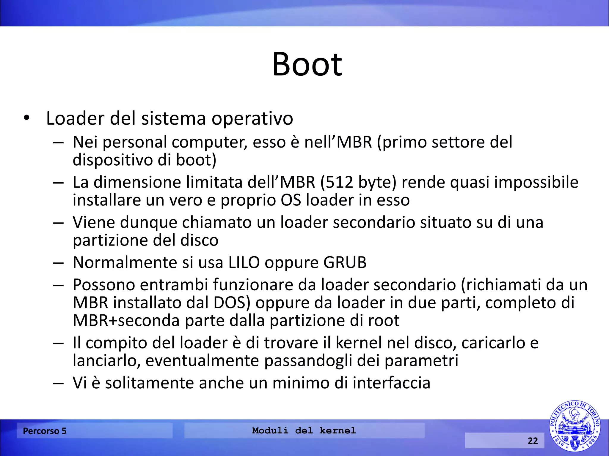 Boot 
•Loader del sistema operativo 
–Nei personal computer, esso è nell’MBR (primo settore del dispositivo di boot) 
–La dimensione limitata dell’MBR (512 byte) rende quasi impossibile installare un vero e proprio OS loader in esso 
–Viene dunque chiamato un loader secondario situato su di una partizione del disco 
–Normalmente si usa LILO oppure GRUB 
–Possono entrambi funzionare da loader secondario (richiamati da un MBR installato dal DOS) oppure da loader in due parti, completo di MBR+seconda parte dalla partizione di root 
–Il compito del loader è di trovare il kernel nel disco, caricarlo e lanciarlo, eventualmente passandogli dei parametri 
–Vi è solitamente anche un minimo di interfaccia 
Percorso 5 
Moduli del kernel 
22  