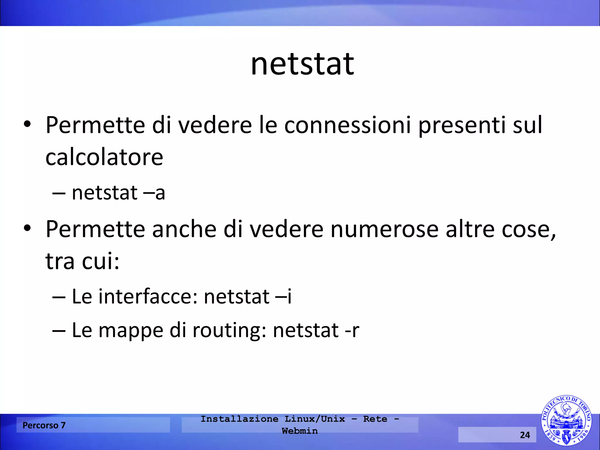 netstat 
•Permette di vedere le connessioni presenti sul calcolatore 
–netstat –a 
•Permette anche di vedere numerose altre cose, tra cui: 
–Le interfacce: netstat –i 
–Le mappe di routing: netstat -r 
Percorso 7 
Installazione Linux/Unix – Rete - Webmin 
24  