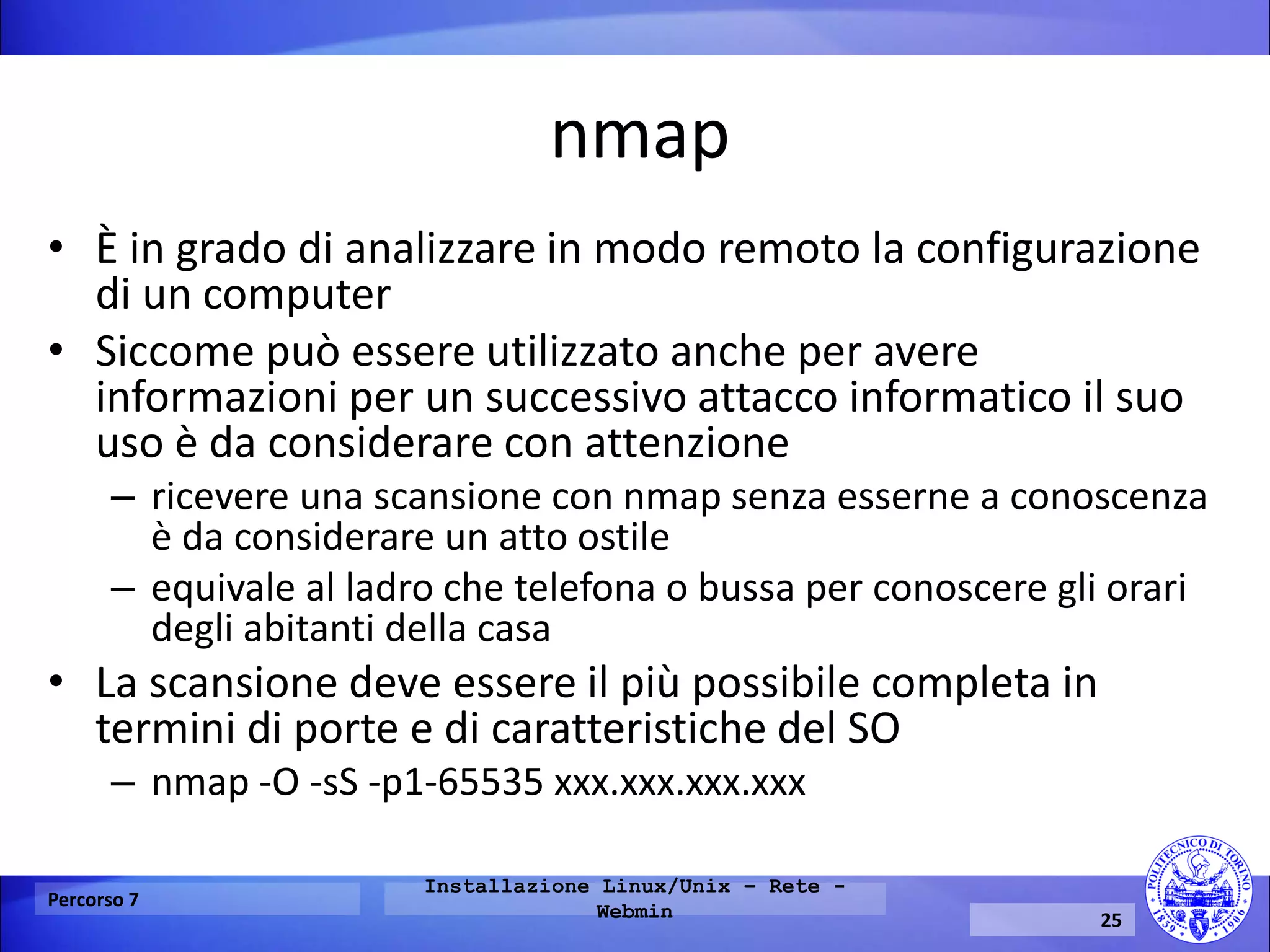 nmap 
•È in grado di analizzare in modo remoto la configurazione di un computer 
•Siccome può essere utilizzato anche per avere informazioni per un successivo attacco informatico il suo uso è da considerare con attenzione 
–ricevere una scansione con nmap senza esserne a conoscenza è da considerare un atto ostile 
–equivale al ladro che telefona o bussa per conoscere gli orari degli abitanti della casa 
•La scansione deve essere il più possibile completa in termini di porte e di caratteristiche del SO 
–nmap -O -sS -p1-65535 xxx.xxx.xxx.xxx 
Percorso 7 
Installazione Linux/Unix – Rete - Webmin 
25  
