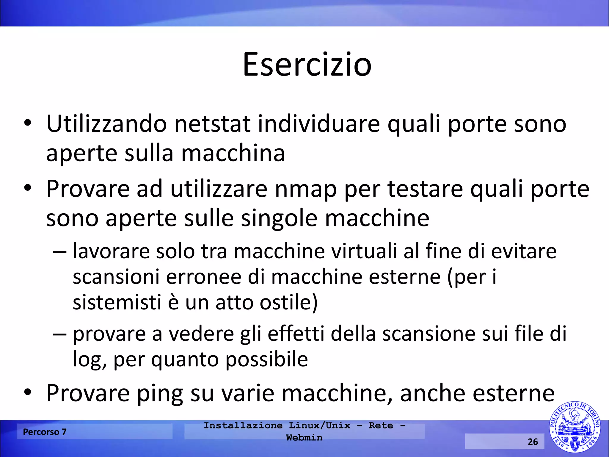 Esercizio 
•Utilizzando netstat individuare quali porte sono aperte sulla macchina 
•Provare ad utilizzare nmap per testare quali porte sono aperte sulle singole macchine 
–lavorare solo tra macchine virtuali al fine di evitare scansioni erronee di macchine esterne (per i sistemisti è un atto ostile) 
–provare a vedere gli effetti della scansione sui file di log, per quanto possibile 
•Provare ping su varie macchine, anche esterne 
Percorso 7 
Installazione Linux/Unix – Rete - Webmin 
26  