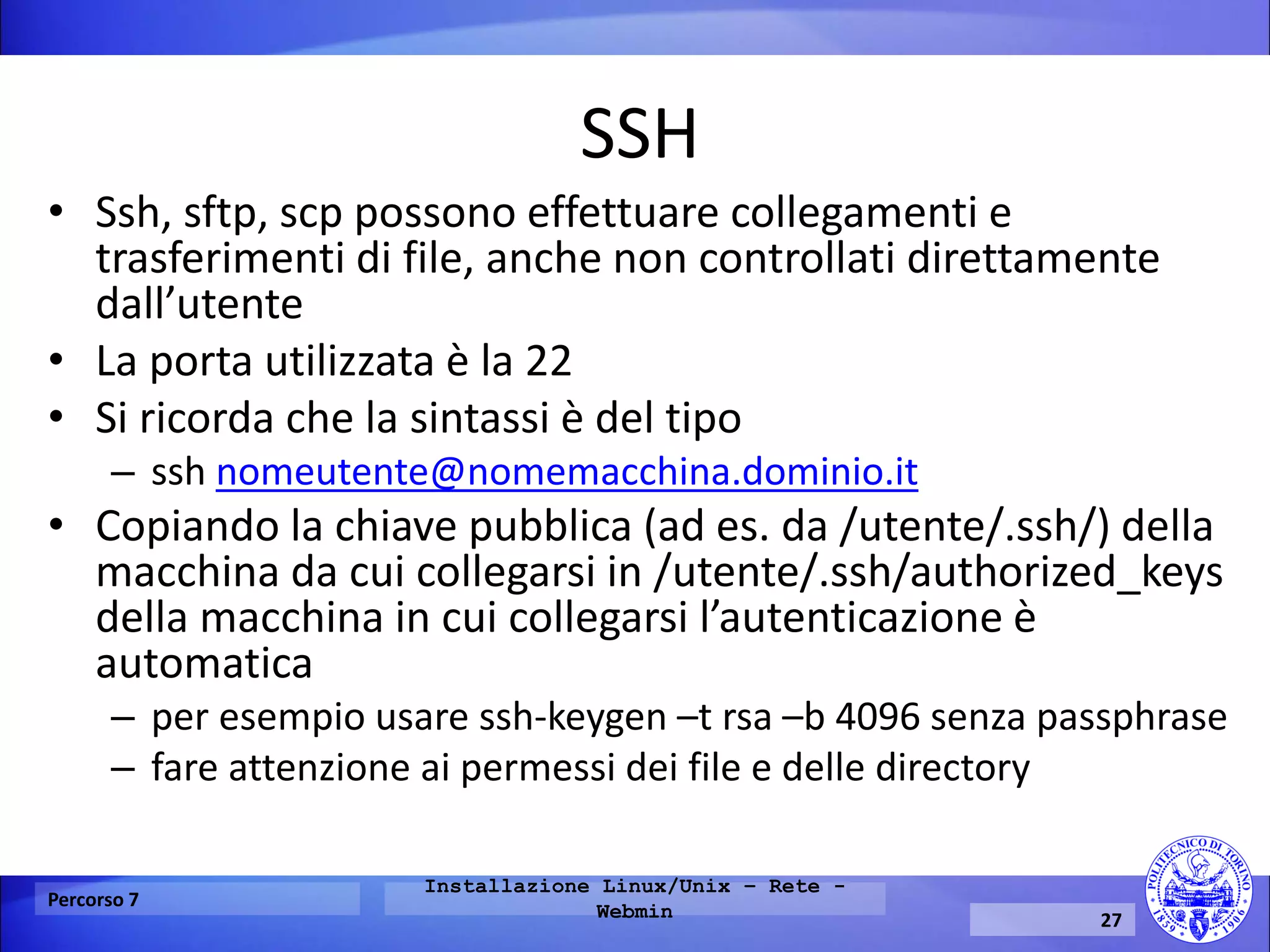 SSH 
•Ssh, sftp, scp possono effettuare collegamenti e trasferimenti di file, anche non controllati direttamente dall’utente 
•La porta utilizzata è la 22 
•Si ricorda che la sintassi è del tipo 
–ssh nomeutente@nomemacchina.dominio.it 
•Copiando la chiave pubblica (ad es. da /utente/.ssh/) della macchina da cui collegarsi in /utente/.ssh/authorized_keys della macchina in cui collegarsi l’autenticazione è automatica 
–per esempio usare ssh-keygen –t rsa –b 4096 senza passphrase 
–fare attenzione ai permessi dei file e delle directory 
Percorso 7 
Installazione Linux/Unix – Rete - Webmin 
27  