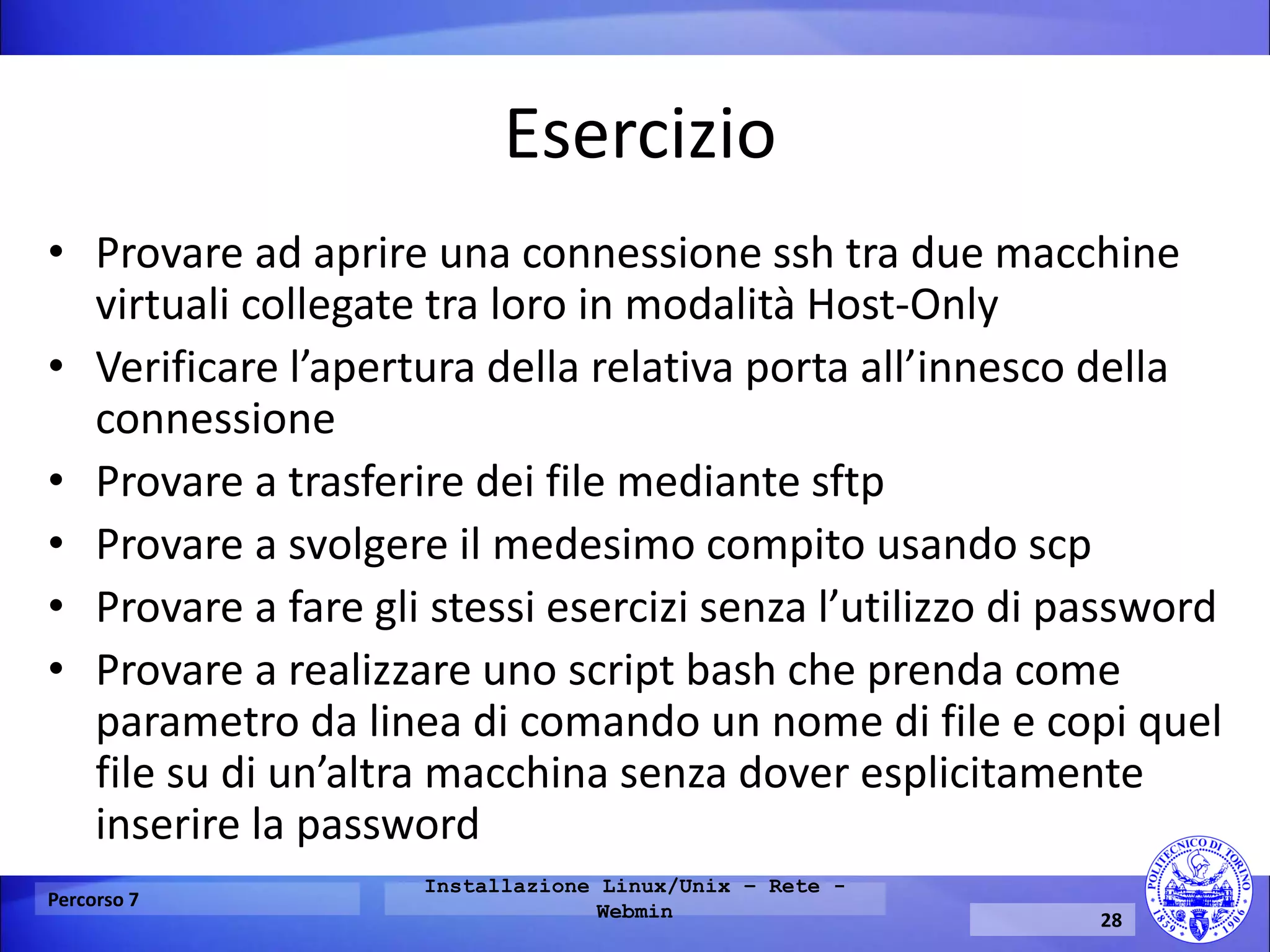 Esercizio 
•Provare ad aprire una connessione ssh tra due macchine virtuali collegate tra loro in modalità Host-Only 
•Verificare l’apertura della relativa porta all’innesco della connessione 
•Provare a trasferire dei file mediante sftp 
•Provare a svolgere il medesimo compito usando scp 
•Provare a fare gli stessi esercizi senza l’utilizzo di password 
•Provare a realizzare uno script bash che prenda come parametro da linea di comando un nome di file e copi quel file su di un’altra macchina senza dover esplicitamente inserire la password 
Percorso 7 
Installazione Linux/Unix – Rete - Webmin 
28  