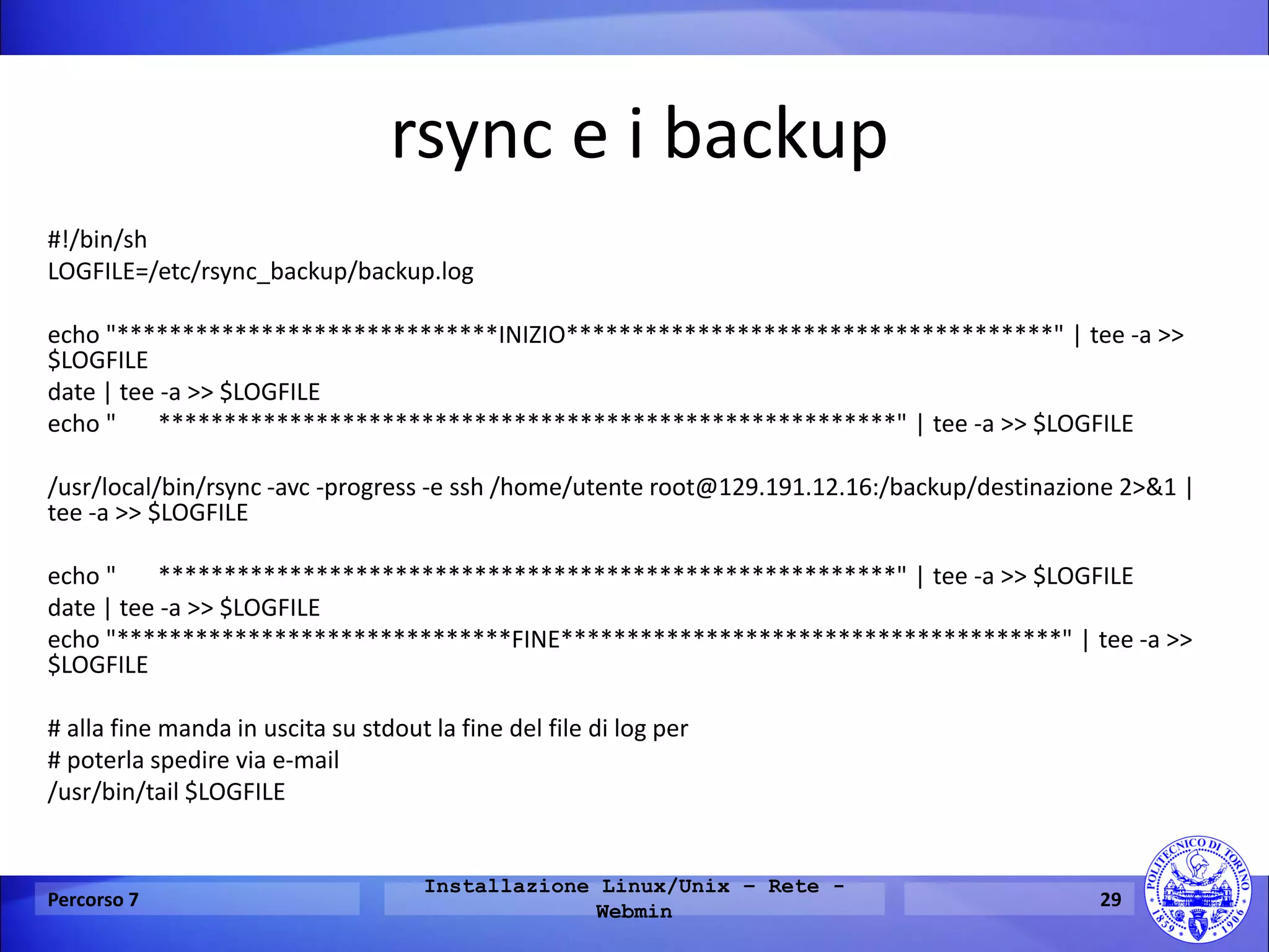 rsync e i backup 
#!/bin/sh 
LOGFILE=/etc/rsync_backup/backup.log 
echo "*****************************INIZIO*************************************" | tee -a >> $LOGFILE 
date | tee -a >> $LOGFILE 
echo " ********************************************************" | tee -a >> $LOGFILE 
/usr/local/bin/rsync -avc -progress -e ssh /home/utente root@129.191.12.16:/backup/destinazione 2>&1 | tee -a >> $LOGFILE 
echo " ********************************************************" | tee -a >> $LOGFILE 
date | tee -a >> $LOGFILE 
echo "******************************FINE**************************************" | tee -a >> $LOGFILE 
# alla fine manda in uscita su stdout la fine del file di log per 
# poterla spedire via e-mail 
/usr/bin/tail $LOGFILE 
Percorso 7 
Installazione Linux/Unix – Rete - Webmin 
29  