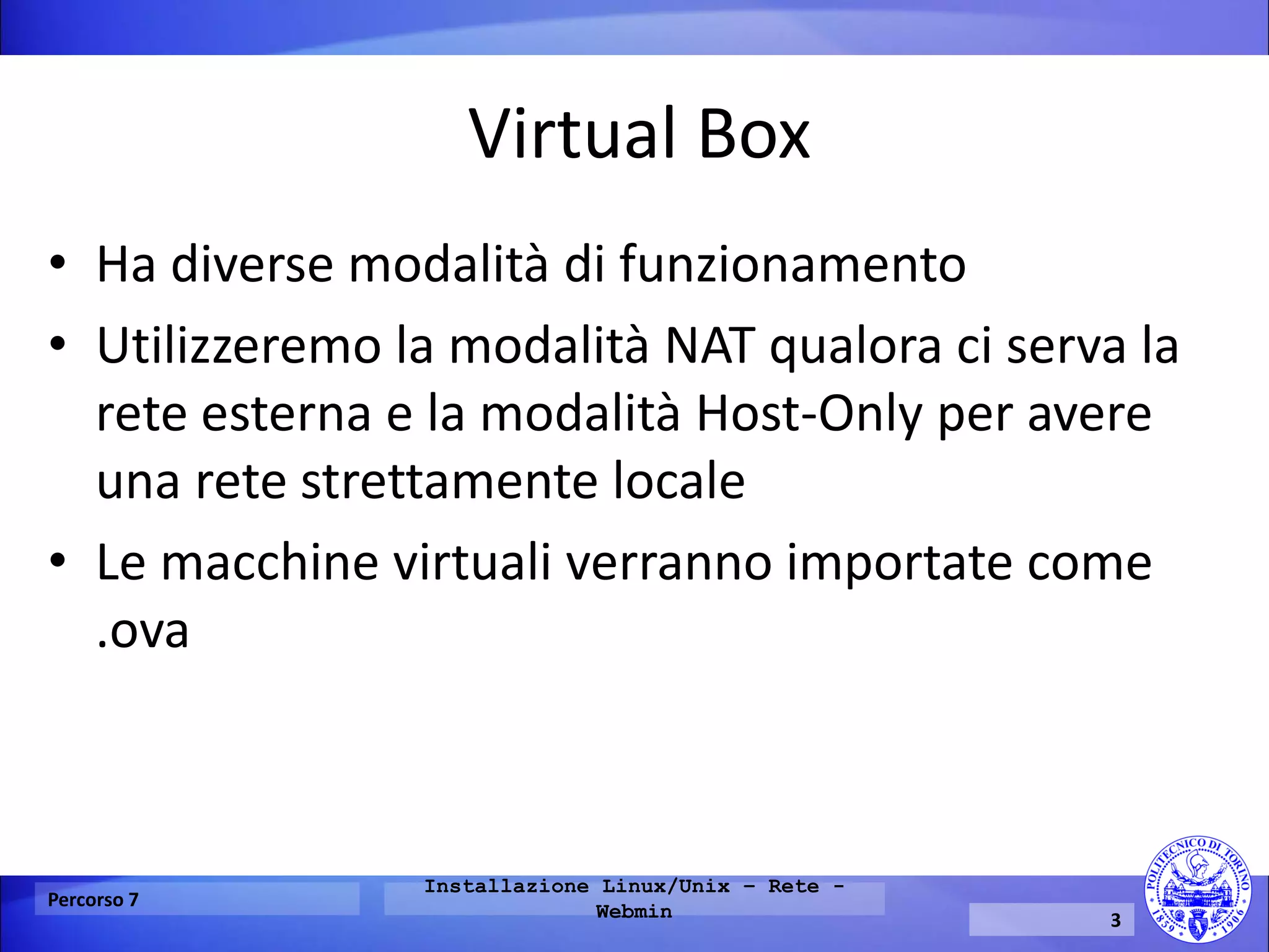Virtual Box 
•Ha diverse modalità di funzionamento 
•Utilizzeremo la modalità NAT qualora ci serva la rete esterna e la modalità Host-Only per avere una rete strettamente locale 
•Le macchine virtuali verranno importate come .ova 
Percorso 7 
Installazione Linux/Unix – Rete - Webmin 
3  