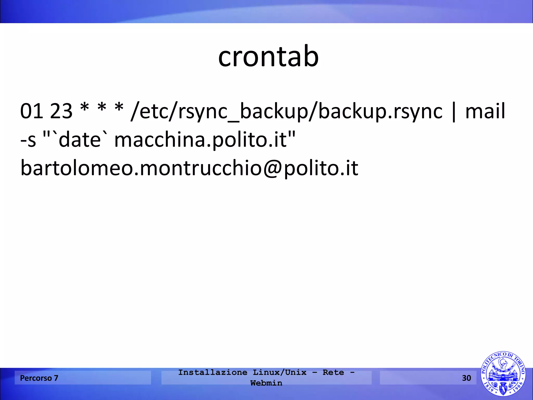 crontab 
01 23 * * * /etc/rsync_backup/backup.rsync | mail -s "`date` macchina.polito.it" bartolomeo.montrucchio@polito.it 
Percorso 7 
Installazione Linux/Unix – Rete - Webmin 
30  