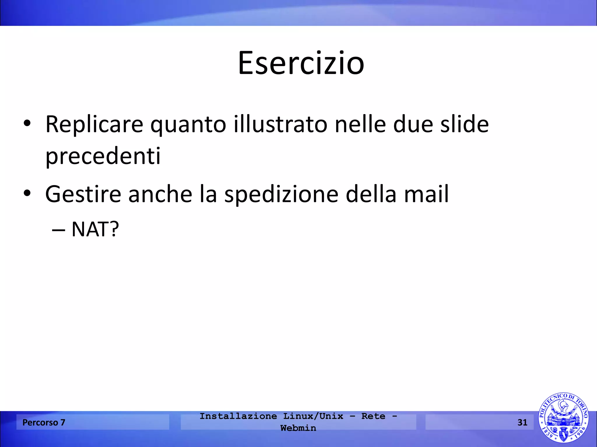 Esercizio 
•Replicare quanto illustrato nelle due slide precedenti 
•Gestire anche la spedizione della mail 
–NAT? 
Percorso 7 
Installazione Linux/Unix – Rete - Webmin 
31  