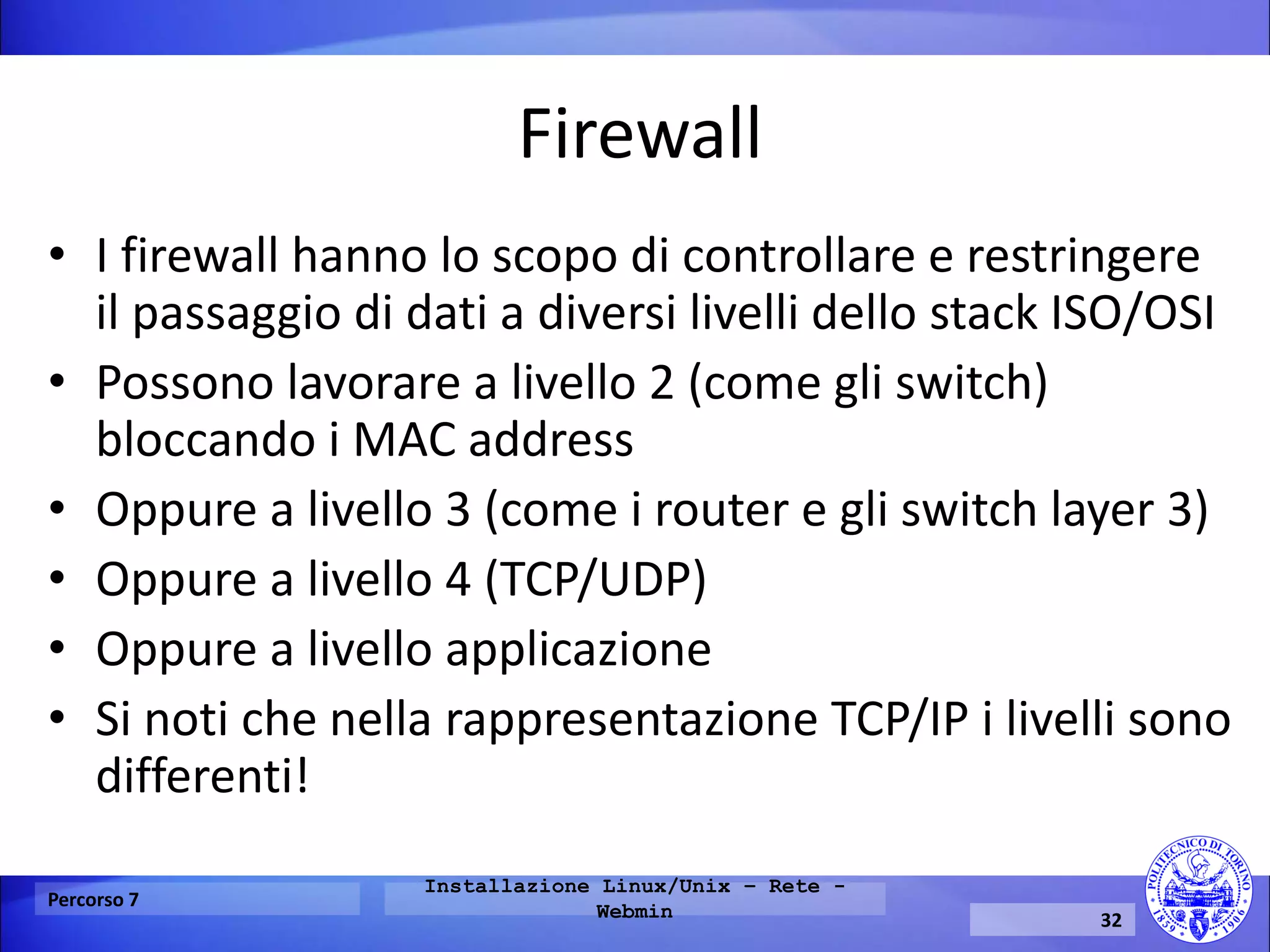 Firewall 
•I firewall hanno lo scopo di controllare e restringere il passaggio di dati a diversi livelli dello stack ISO/OSI 
•Possono lavorare a livello 2 (come gli switch) bloccando i MAC address 
•Oppure a livello 3 (come i router e gli switch layer 3) 
•Oppure a livello 4 (TCP/UDP) 
•Oppure a livello applicazione 
•Si noti che nella rappresentazione TCP/IP i livelli sono differenti! 
Percorso 7 
Installazione Linux/Unix – Rete - Webmin 
32  