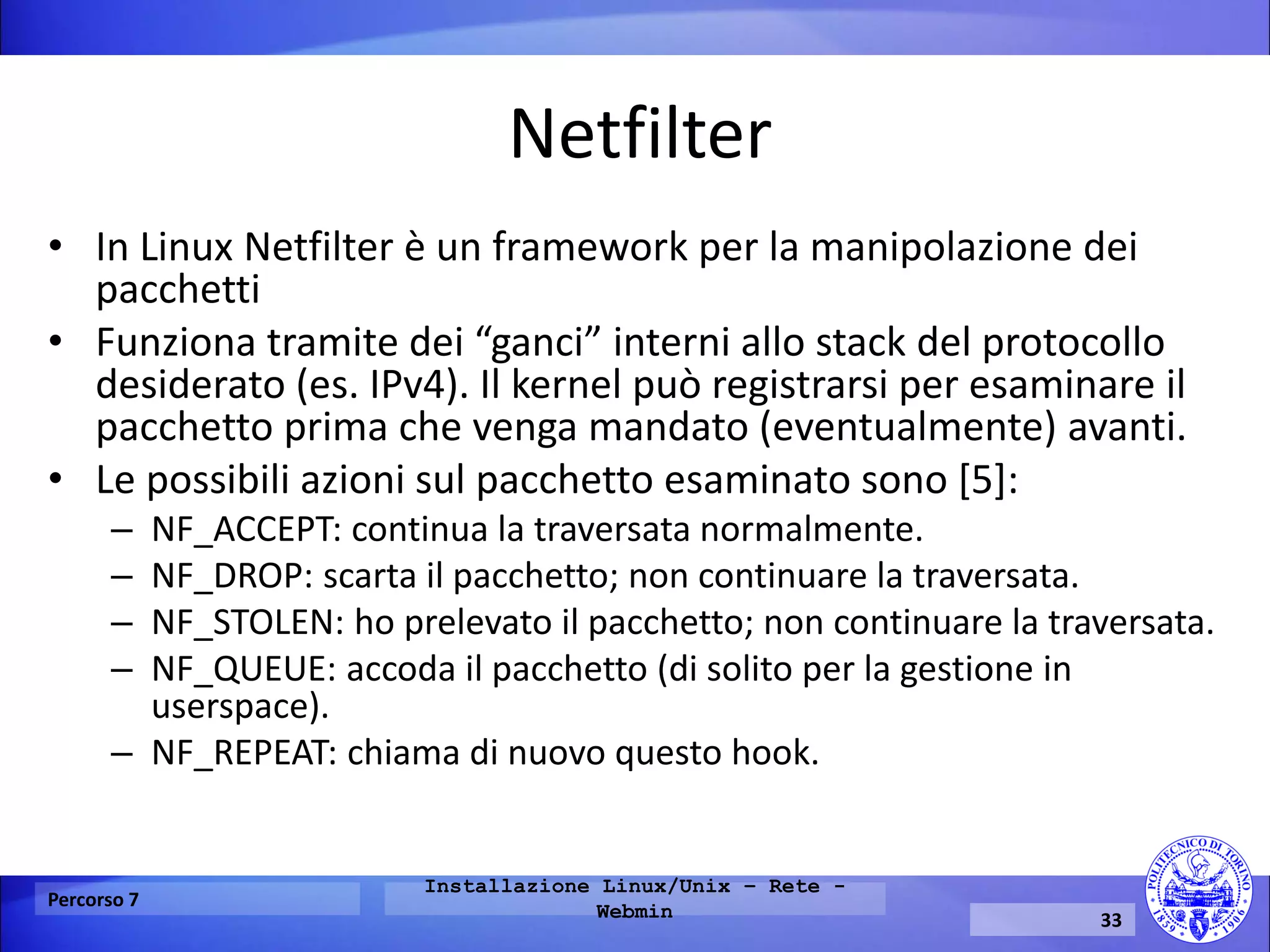 Netfilter 
•In Linux Netfilter è un framework per la manipolazione dei pacchetti 
•Funziona tramite dei “ganci” interni allo stack del protocollo desiderato (es. IPv4). Il kernel può registrarsi per esaminare il pacchetto prima che venga mandato (eventualmente) avanti. 
•Le possibili azioni sul pacchetto esaminato sono [5]: 
–NF_ACCEPT: continua la traversata normalmente. 
–NF_DROP: scarta il pacchetto; non continuare la traversata. 
–NF_STOLEN: ho prelevato il pacchetto; non continuare la traversata. 
–NF_QUEUE: accoda il pacchetto (di solito per la gestione in userspace). 
–NF_REPEAT: chiama di nuovo questo hook. 
Percorso 7 
Installazione Linux/Unix – Rete - Webmin 
33  