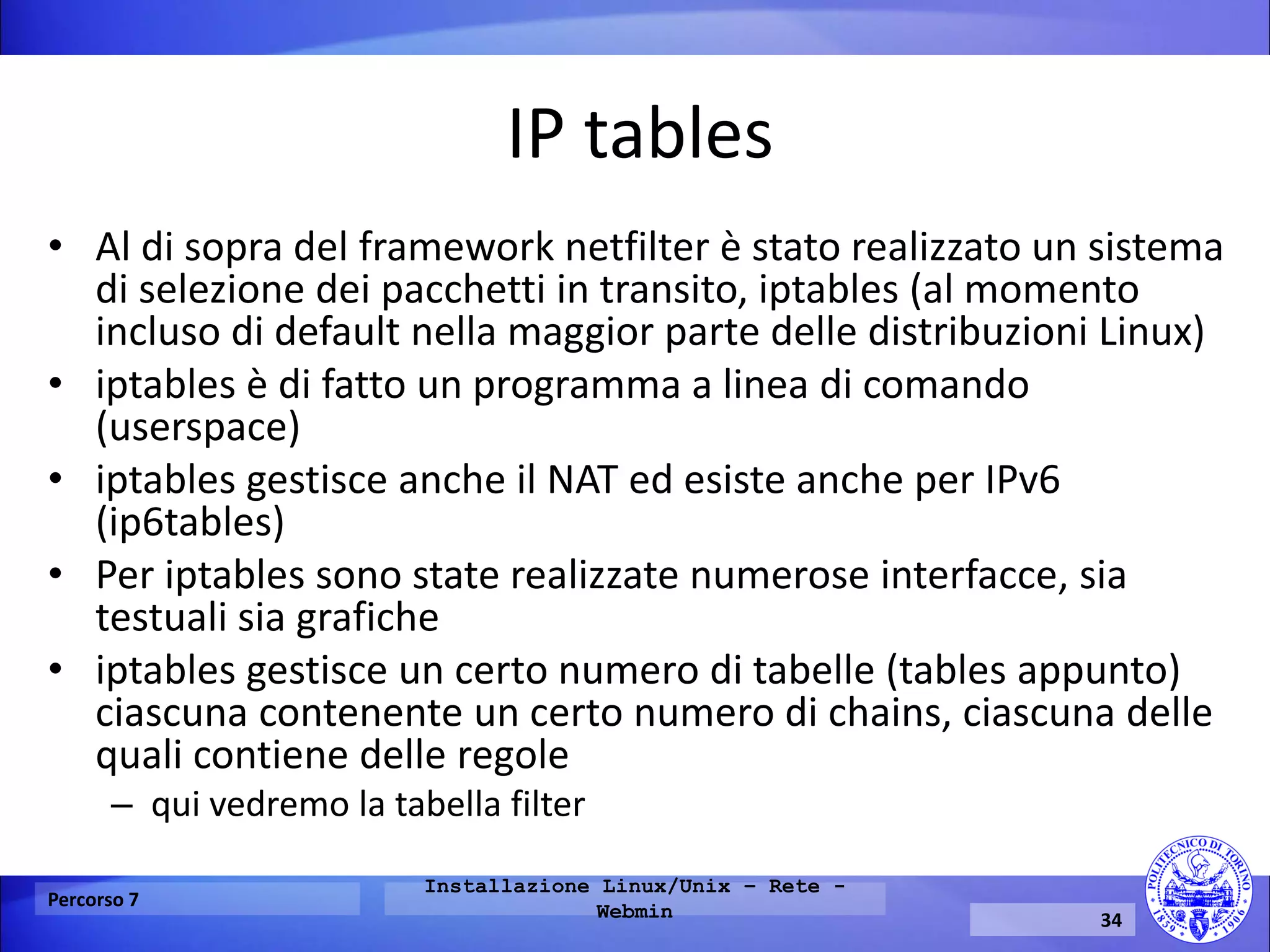 IP tables 
•Al di sopra del framework netfilter è stato realizzato un sistema di selezione dei pacchetti in transito, iptables (al momento incluso di default nella maggior parte delle distribuzioni Linux) 
•iptables è di fatto un programma a linea di comando (userspace) 
•iptables gestisce anche il NAT ed esiste anche per IPv6 (ip6tables) 
•Per iptables sono state realizzate numerose interfacce, sia testuali sia grafiche 
•iptables gestisce un certo numero di tabelle (tables appunto) ciascuna contenente un certo numero di chains, ciascuna delle quali contiene delle regole 
–qui vedremo la tabella filter 
Percorso 7 
Installazione Linux/Unix – Rete - Webmin 
34  