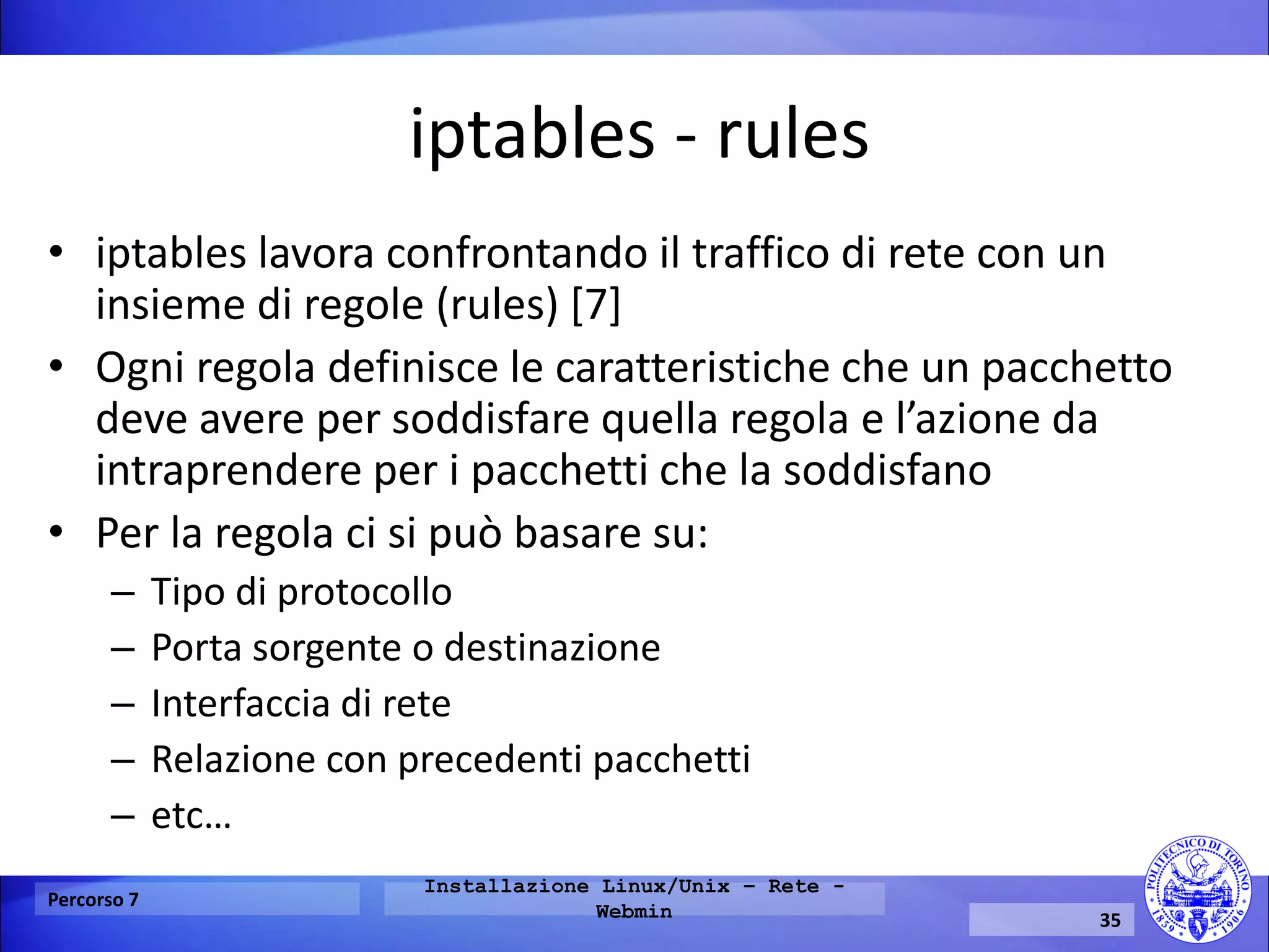 iptables - rules 
•iptables lavora confrontando il traffico di rete con un insieme di regole (rules) [7] 
•Ogni regola definisce le caratteristiche che un pacchetto deve avere per soddisfare quella regola e l’azione da intraprendere per i pacchetti che la soddisfano 
•Per la regola ci si può basare su: 
–Tipo di protocollo 
–Porta sorgente o destinazione 
–Interfaccia di rete 
–Relazione con precedenti pacchetti 
–etc… 
Percorso 7 
Installazione Linux/Unix – Rete - Webmin 
35  