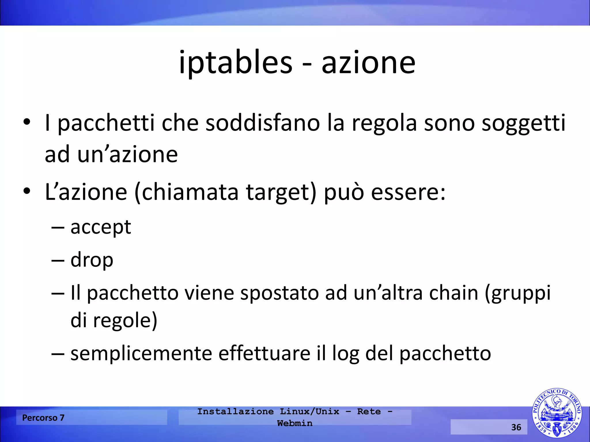 iptables - azione 
•I pacchetti che soddisfano la regola sono soggetti ad un’azione 
•L’azione (chiamata target) può essere: 
–accept 
–drop 
–Il pacchetto viene spostato ad un’altra chain (gruppi di regole) 
–semplicemente effettuare il log del pacchetto 
Percorso 7 
Installazione Linux/Unix – Rete - Webmin 
36  