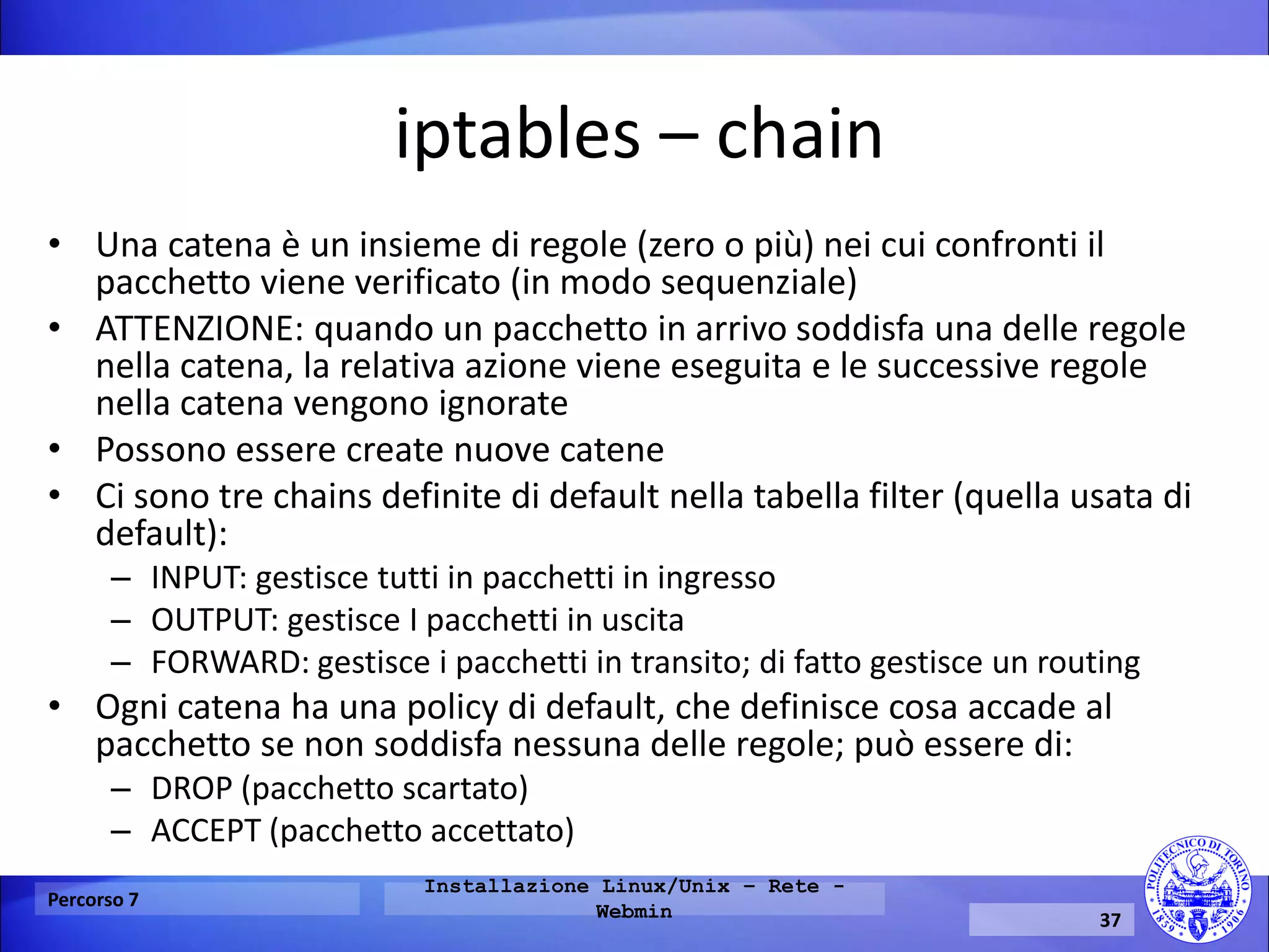 iptables – chain 
•Una catena è un insieme di regole (zero o più) nei cui confronti il pacchetto viene verificato (in modo sequenziale) 
•ATTENZIONE: quando un pacchetto in arrivo soddisfa una delle regole nella catena, la relativa azione viene eseguita e le successive regole nella catena vengono ignorate 
•Possono essere create nuove catene 
•Ci sono tre chains definite di default nella tabella filter (quella usata di default): 
–INPUT: gestisce tutti in pacchetti in ingresso 
–OUTPUT: gestisce I pacchetti in uscita 
–FORWARD: gestisce i pacchetti in transito; di fatto gestisce un routing 
•Ogni catena ha una policy di default, che definisce cosa accade al pacchetto se non soddisfa nessuna delle regole; può essere di: 
–DROP (pacchetto scartato) 
–ACCEPT (pacchetto accettato) 
Percorso 7 
Installazione Linux/Unix – Rete - Webmin 
37  