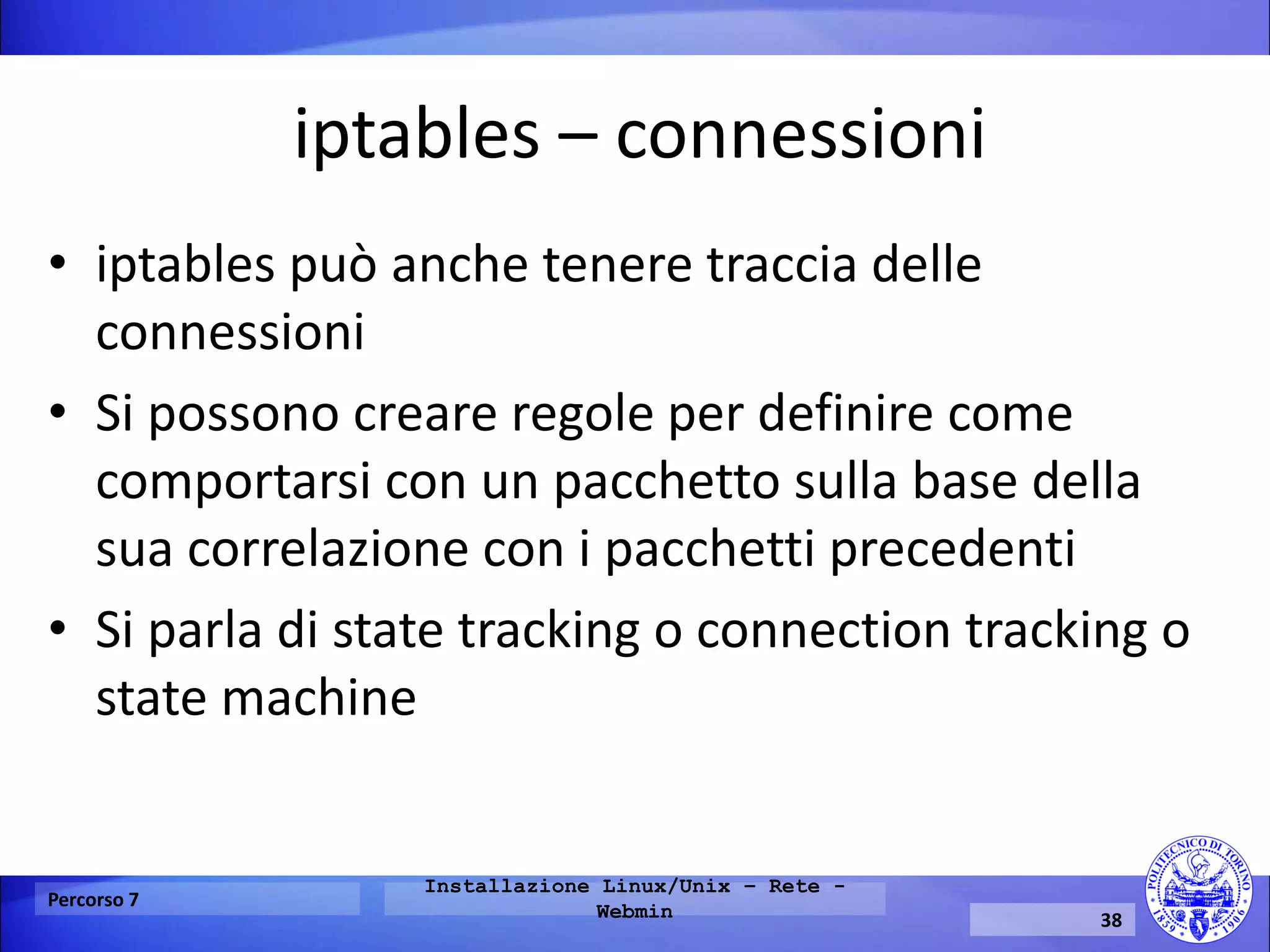 iptables – connessioni 
•iptables può anche tenere traccia delle connessioni 
•Si possono creare regole per definire come comportarsi con un pacchetto sulla base della sua correlazione con i pacchetti precedenti 
•Si parla di state tracking o connection tracking o state machine 
Percorso 7 
Installazione Linux/Unix – Rete - Webmin 
38  