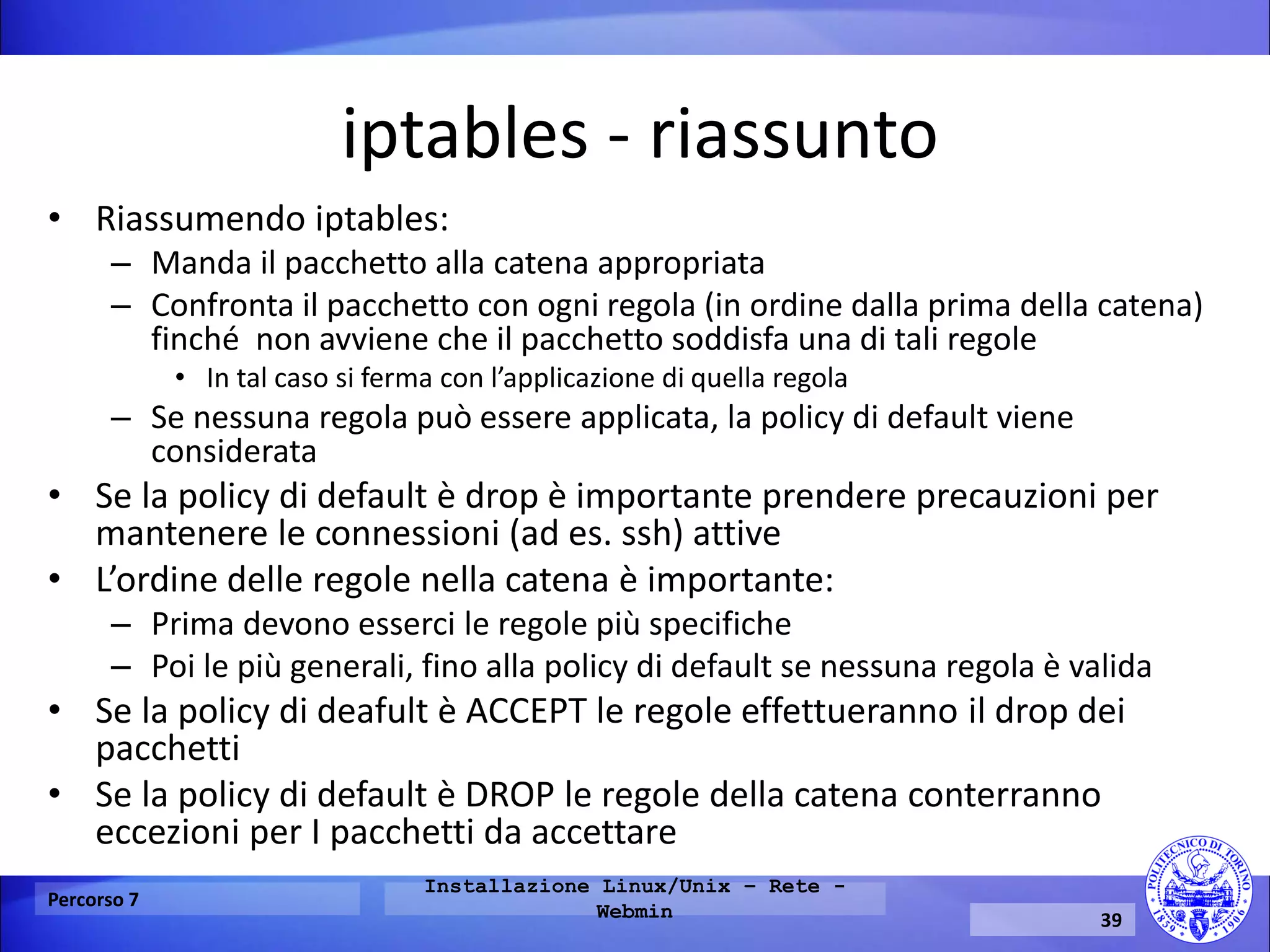 iptables - riassunto 
•Riassumendo iptables: 
–Manda il pacchetto alla catena appropriata 
–Confronta il pacchetto con ogni regola (in ordine dalla prima della catena) finché non avviene che il pacchetto soddisfa una di tali regole 
•In tal caso si ferma con l’applicazione di quella regola 
–Se nessuna regola può essere applicata, la policy di default viene considerata 
•Se la policy di default è drop è importante prendere precauzioni per mantenere le connessioni (ad es. ssh) attive 
•L’ordine delle regole nella catena è importante: 
–Prima devono esserci le regole più specifiche 
–Poi le più generali, fino alla policy di default se nessuna regola è valida 
•Se la policy di deafult è ACCEPT le regole effettueranno il drop dei pacchetti 
•Se la policy di default è DROP le regole della catena conterranno eccezioni per I pacchetti da accettare 
Percorso 7 
Installazione Linux/Unix – Rete - Webmin 
39  