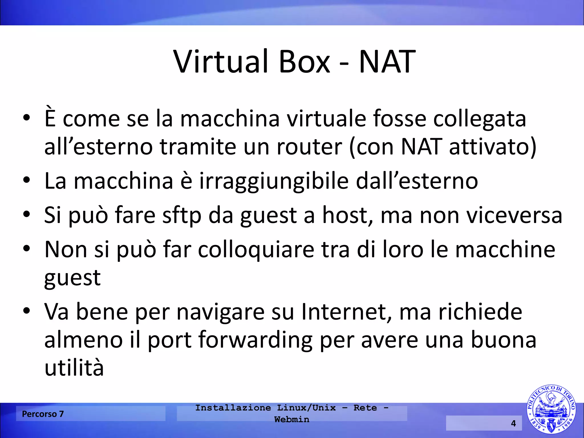 Virtual Box - NAT 
•È come se la macchina virtuale fosse collegata all’esterno tramite un router (con NAT attivato) 
•La macchina è irraggiungibile dall’esterno 
•Si può fare sftp da guest a host, ma non viceversa 
•Non si può far colloquiare tra di loro le macchine guest 
•Va bene per navigare su Internet, ma richiede almeno il port forwarding per avere una buona utilità 
Percorso 7 
Installazione Linux/Unix – Rete - Webmin 
4  