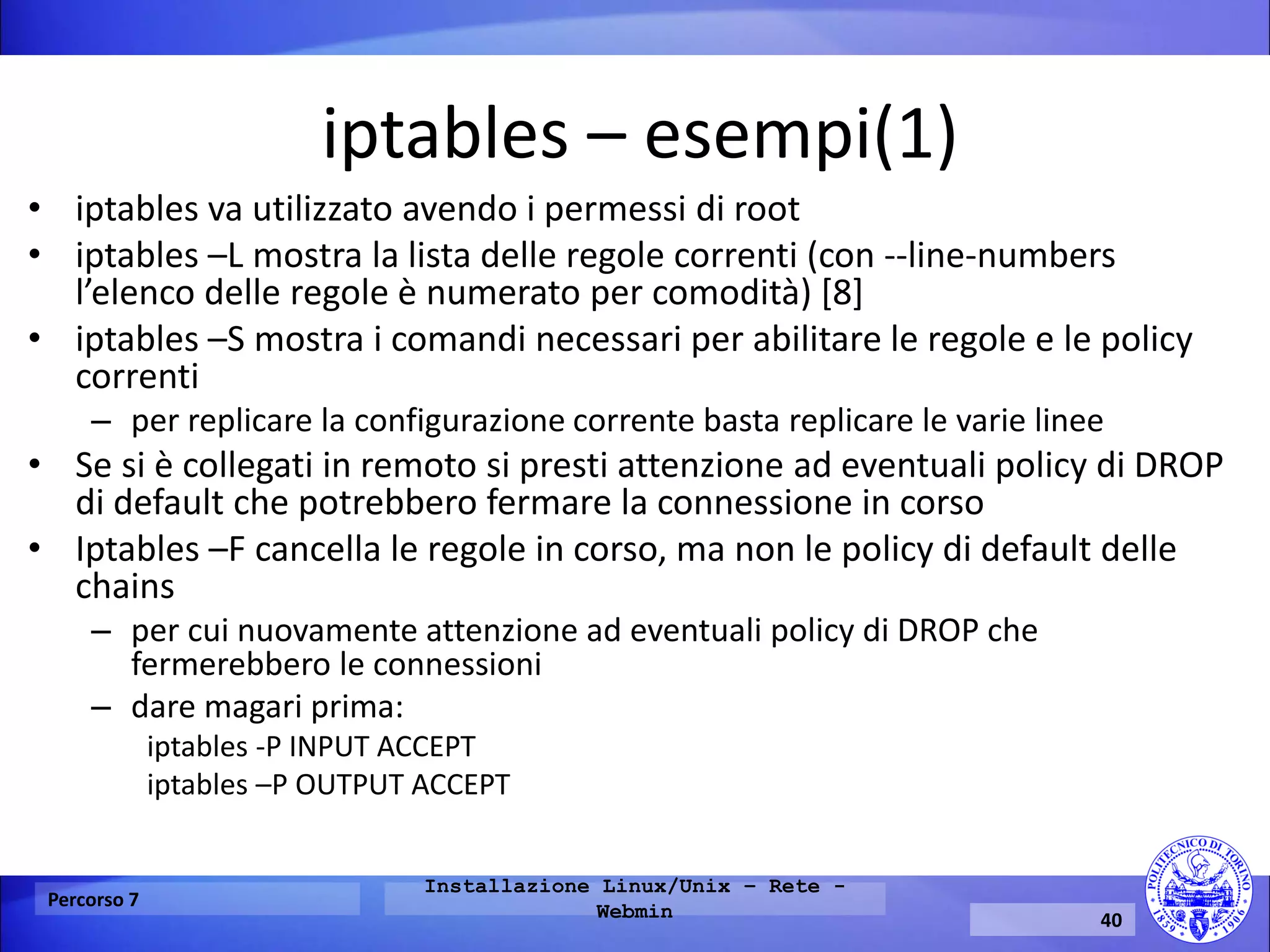 iptables – esempi(1) 
•iptables va utilizzato avendo i permessi di root 
•iptables –L mostra la lista delle regole correnti (con --line-numbers l’elenco delle regole è numerato per comodità) [8] 
•iptables –S mostra i comandi necessari per abilitare le regole e le policy correnti 
–per replicare la configurazione corrente basta replicare le varie linee 
•Se si è collegati in remoto si presti attenzione ad eventuali policy di DROP di default che potrebbero fermare la connessione in corso 
•Iptables –F cancella le regole in corso, ma non le policy di default delle chains 
–per cui nuovamente attenzione ad eventuali policy di DROP che fermerebbero le connessioni 
–dare magari prima: 
iptables -P INPUT ACCEPT 
iptables –P OUTPUT ACCEPT 
Percorso 7 
Installazione Linux/Unix – Rete - Webmin 
40  