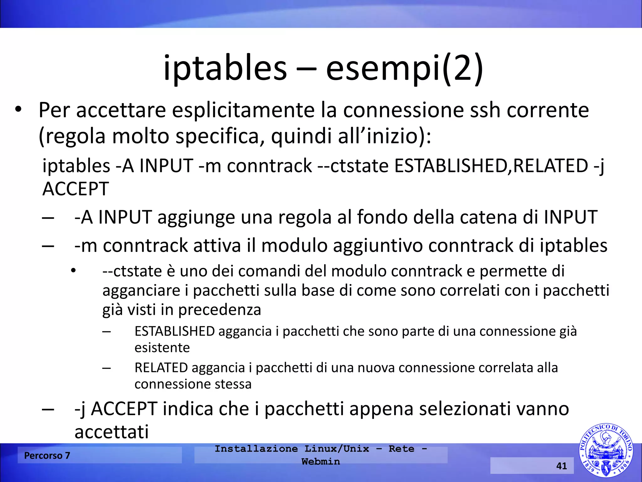 iptables – esempi(2) 
•Per accettare esplicitamente la connessione ssh corrente (regola molto specifica, quindi all’inizio): 
iptables -A INPUT -m conntrack --ctstate ESTABLISHED,RELATED -j ACCEPT 
–-A INPUT aggiunge una regola al fondo della catena di INPUT 
–-m conntrack attiva il modulo aggiuntivo conntrack di iptables 
•--ctstate è uno dei comandi del modulo conntrack e permette di agganciare i pacchetti sulla base di come sono correlati con i pacchetti già visti in precedenza 
–ESTABLISHED aggancia i pacchetti che sono parte di una connessione già esistente 
–RELATED aggancia i pacchetti di una nuova connessione correlata alla connessione stessa 
–-j ACCEPT indica che i pacchetti appena selezionati vanno accettati 
Percorso 7 
Installazione Linux/Unix – Rete - Webmin 
41  
