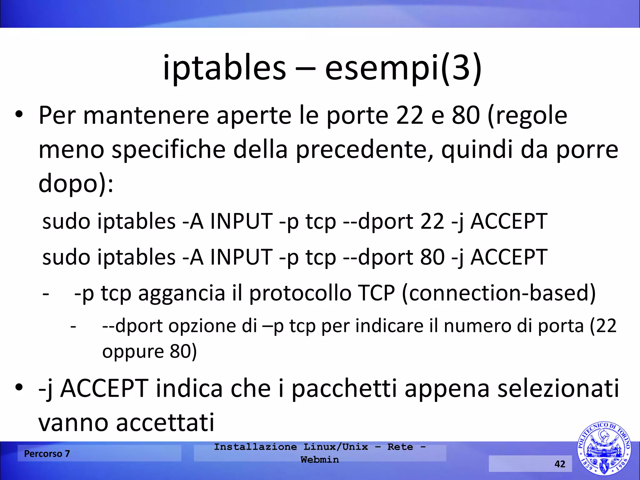 iptables – esempi(3) 
•Per mantenere aperte le porte 22 e 80 (regole meno specifiche della precedente, quindi da porre dopo): 
sudo iptables -A INPUT -p tcp --dport 22 -j ACCEPT 
sudo iptables -A INPUT -p tcp --dport 80 -j ACCEPT 
--p tcp aggancia il protocollo TCP (connection-based) 
---dport opzione di –p tcp per indicare il numero di porta (22 oppure 80) 
•-j ACCEPT indica che i pacchetti appena selezionati vanno accettati 
Percorso 7 
Installazione Linux/Unix – Rete - Webmin 
42  