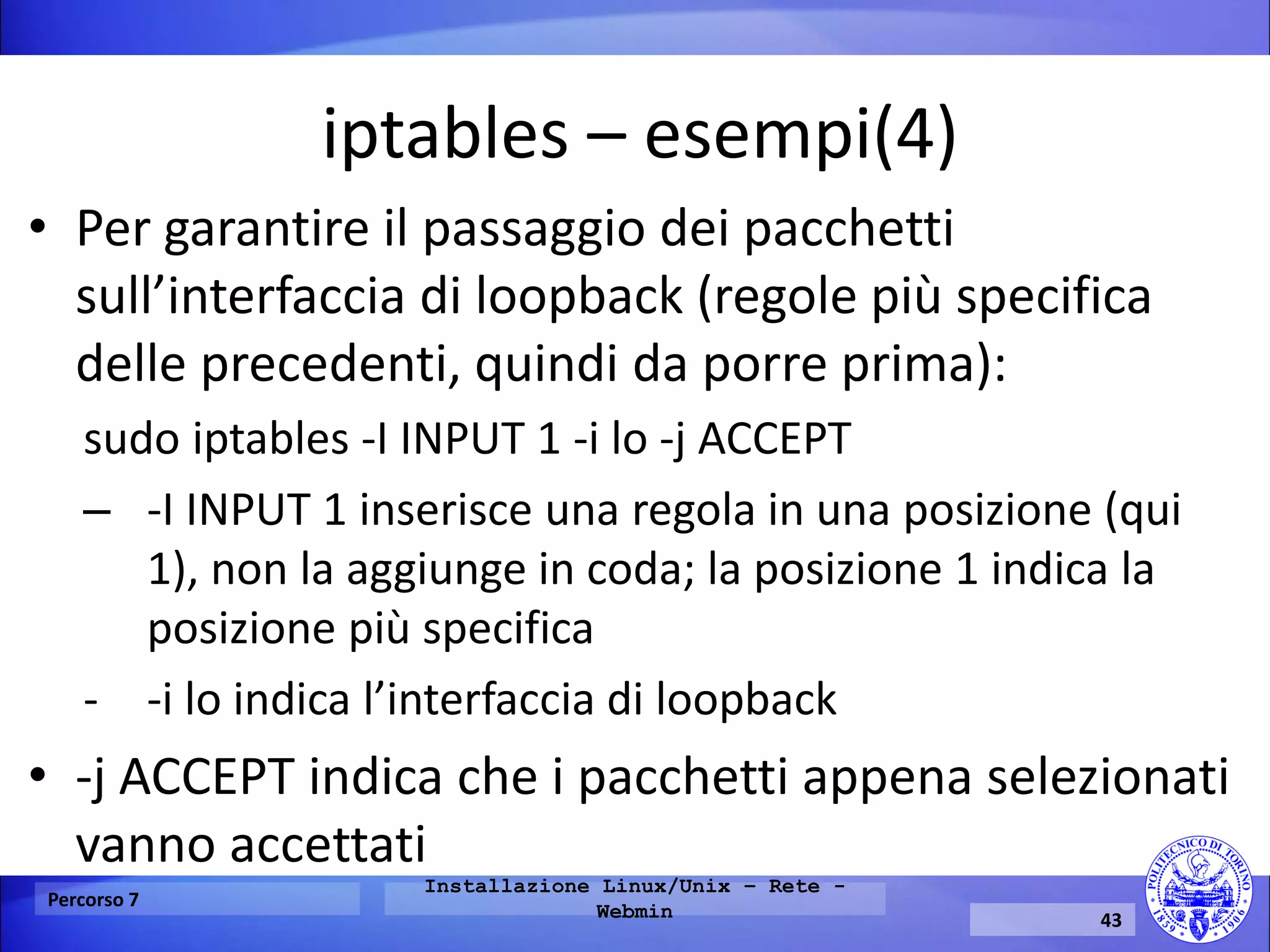 iptables – esempi(4) 
•Per garantire il passaggio dei pacchetti sull’interfaccia di loopback (regole più specifica delle precedenti, quindi da porre prima): 
sudo iptables -I INPUT 1 -i lo -j ACCEPT 
–-I INPUT 1 inserisce una regola in una posizione (qui 1), non la aggiunge in coda; la posizione 1 indica la posizione più specifica 
--i lo indica l’interfaccia di loopback 
•-j ACCEPT indica che i pacchetti appena selezionati vanno accettati 
Percorso 7 
Installazione Linux/Unix – Rete - Webmin 
43  