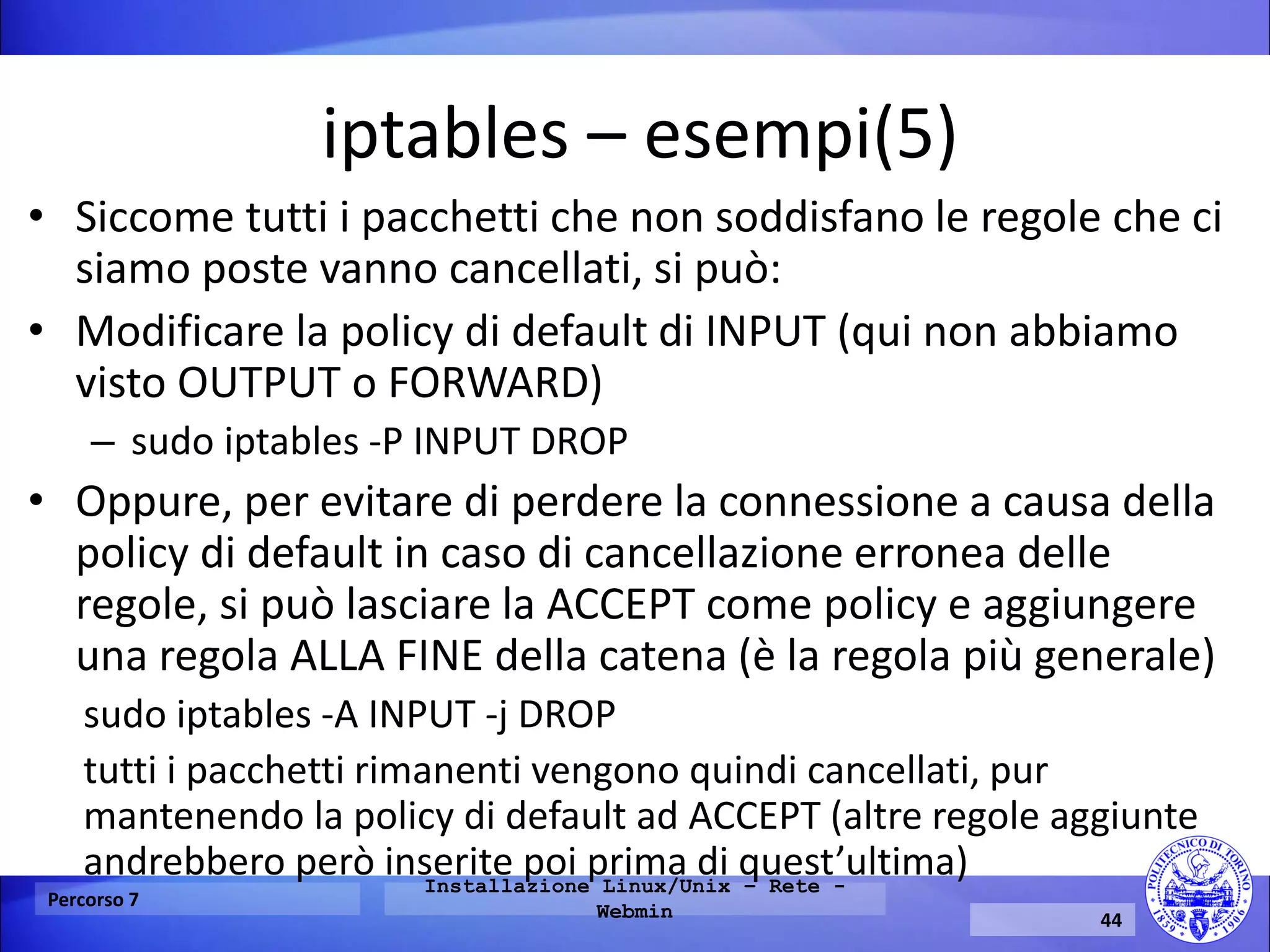 iptables – esempi(5) 
•Siccome tutti i pacchetti che non soddisfano le regole che ci siamo poste vanno cancellati, si può: 
•Modificare la policy di default di INPUT (qui non abbiamo visto OUTPUT o FORWARD) 
–sudo iptables -P INPUT DROP 
•Oppure, per evitare di perdere la connessione a causa della policy di default in caso di cancellazione erronea delle regole, si può lasciare la ACCEPT come policy e aggiungere una regola ALLA FINE della catena (è la regola più generale) 
sudo iptables -A INPUT -j DROP 
tutti i pacchetti rimanenti vengono quindi cancellati, pur mantenendo la policy di default ad ACCEPT (altre regole aggiunte andrebbero però inserite poi prima di quest’ultima) 
Percorso 7 
Installazione Linux/Unix – Rete - Webmin 
44  