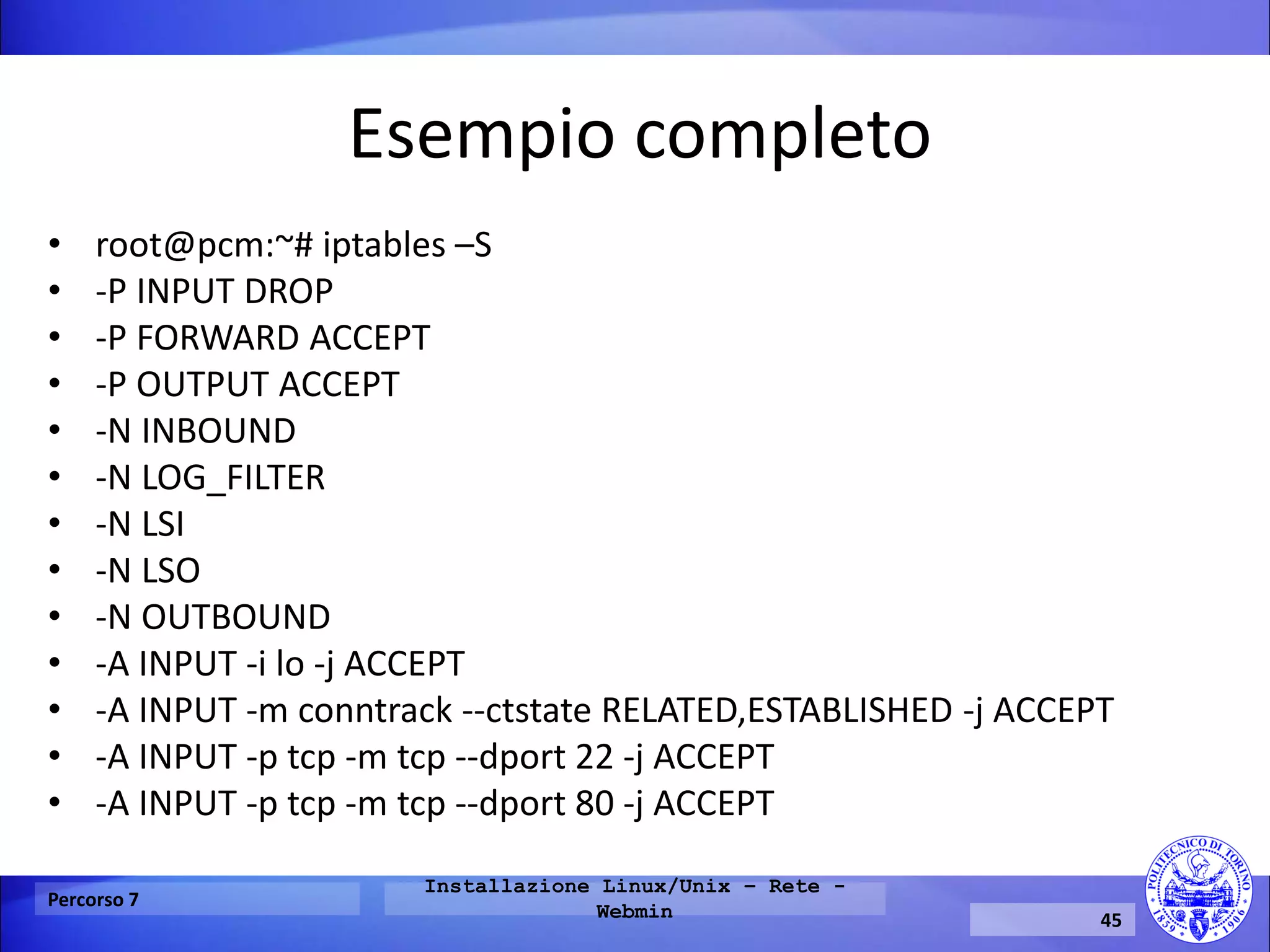 Esempio completo 
•﻿root@pcm:~# iptables –S 
•-P INPUT DROP 
•-P FORWARD ACCEPT 
•-P OUTPUT ACCEPT 
•-N INBOUND 
•-N LOG_FILTER 
•-N LSI 
•-N LSO 
•-N OUTBOUND 
•-A INPUT -i lo -j ACCEPT 
•-A INPUT -m conntrack --ctstate RELATED,ESTABLISHED -j ACCEPT 
•-A INPUT -p tcp -m tcp --dport 22 -j ACCEPT 
•-A INPUT -p tcp -m tcp --dport 80 -j ACCEPT 
Percorso 7 
Installazione Linux/Unix – Rete - Webmin 
45  