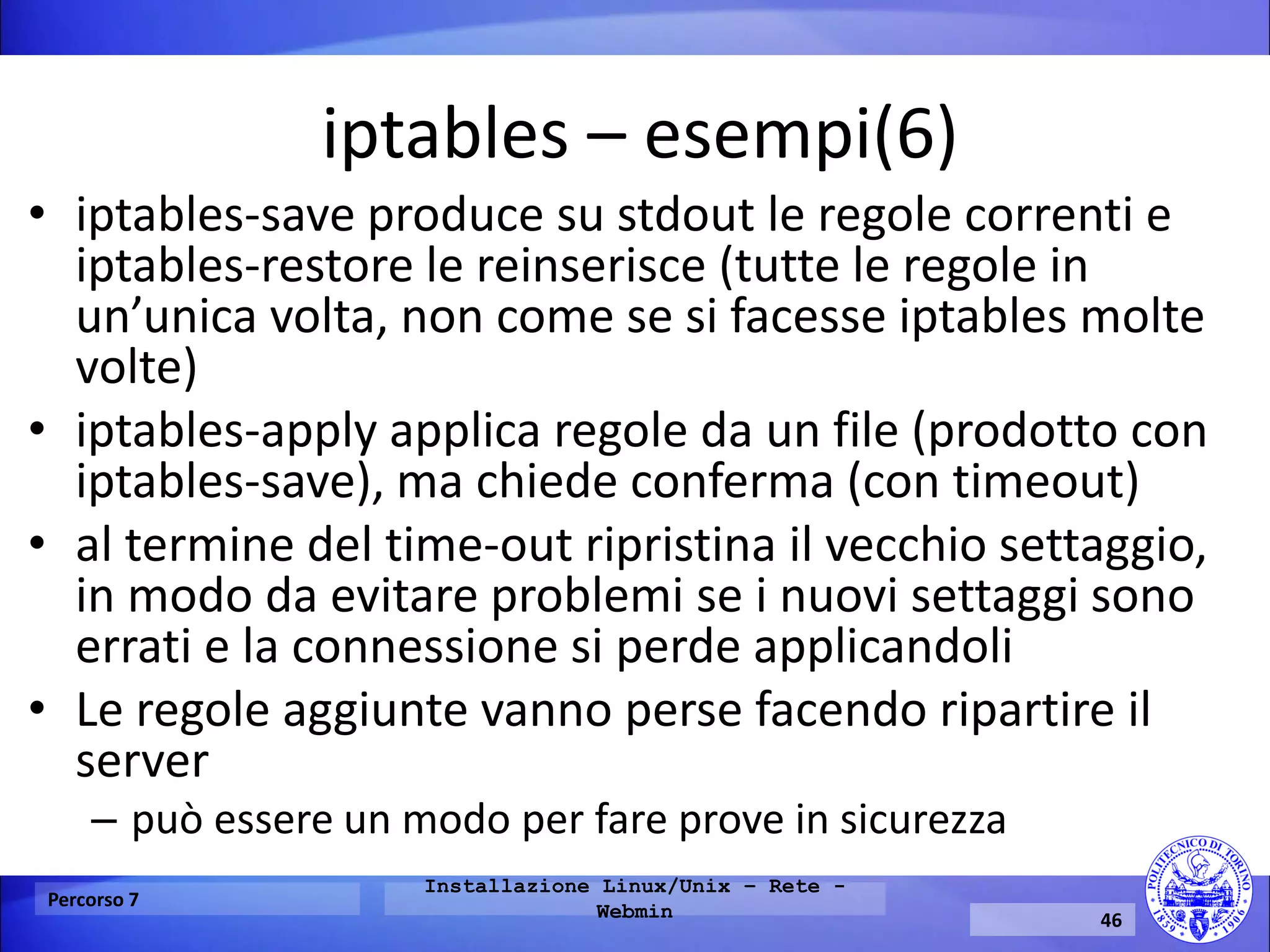 iptables – esempi(6) 
•iptables-save produce su stdout le regole correnti e iptables-restore le reinserisce (tutte le regole in un’unica volta, non come se si facesse iptables molte volte) 
•iptables-apply applica regole da un file (prodotto con iptables-save), ma chiede conferma (con timeout) 
•al termine del time-out ripristina il vecchio settaggio, in modo da evitare problemi se i nuovi settaggi sono errati e la connessione si perde applicandoli 
•Le regole aggiunte vanno perse facendo ripartire il server 
–può essere un modo per fare prove in sicurezza 
Percorso 7 
Installazione Linux/Unix – Rete - Webmin 
46  