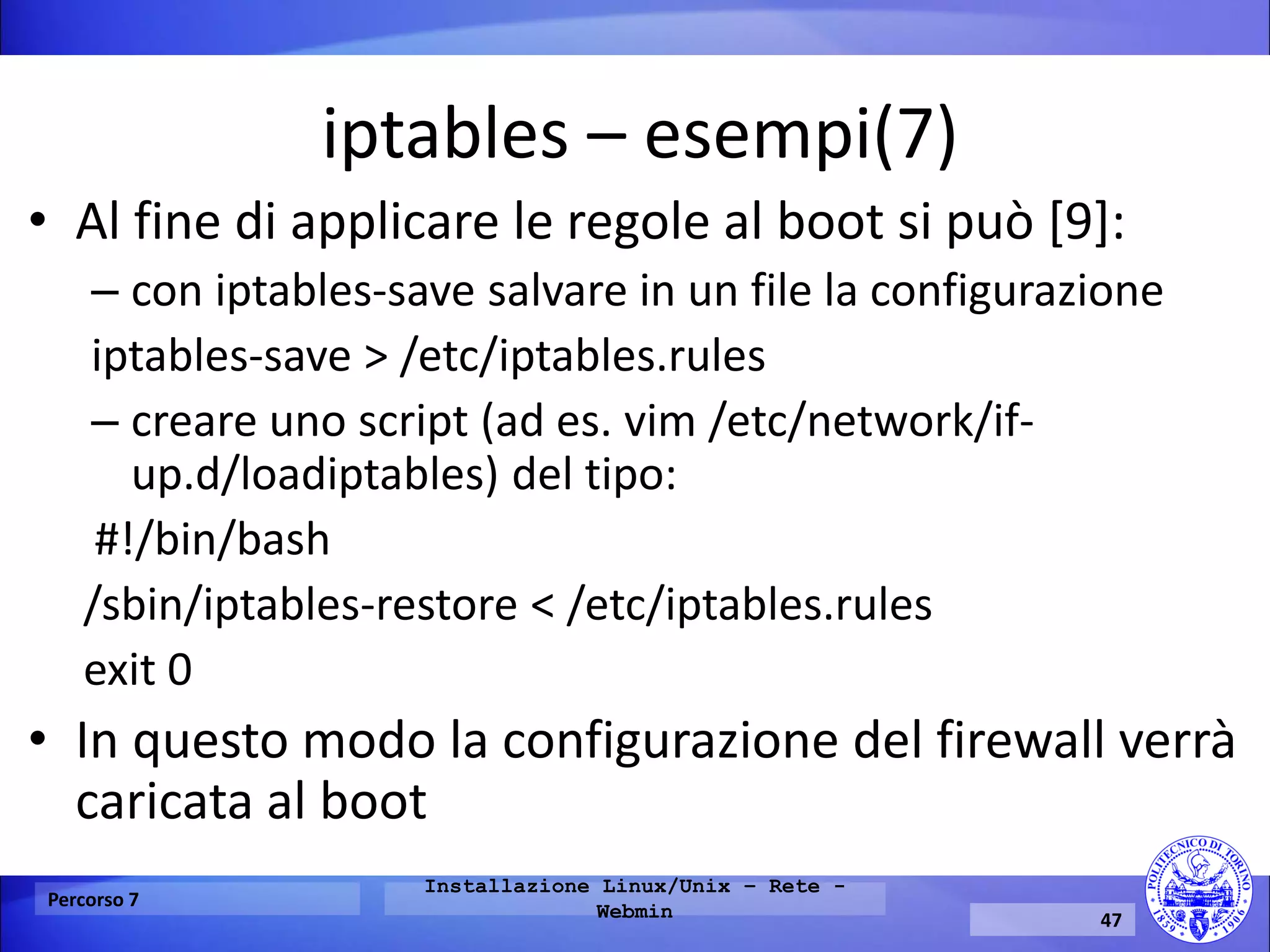 iptables – esempi(7) 
•Al fine di applicare le regole al boot si può [9]: 
–con iptables-save salvare in un file la configurazione 
iptables-save > /etc/iptables.rules 
–creare uno script (ad es. vim /etc/network/if- up.d/loadiptables) del tipo: 
#!/bin/bash 
/sbin/iptables-restore < /etc/iptables.rules 
exit 0 
•In questo modo la configurazione del firewall verrà caricata al boot 
Percorso 7 
Installazione Linux/Unix – Rete - Webmin 
47  