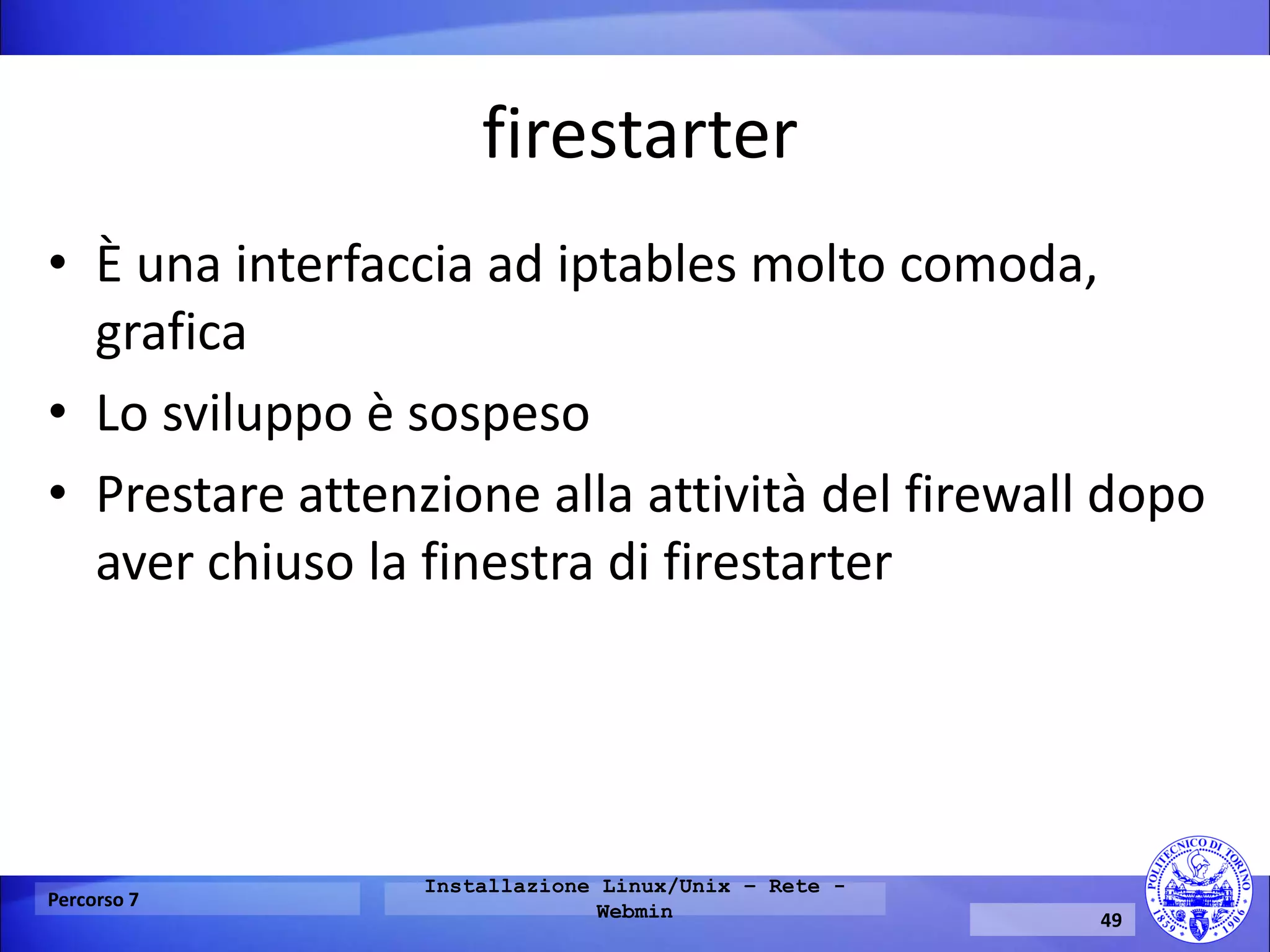 firestarter 
•È una interfaccia ad iptables molto comoda, grafica 
•Lo sviluppo è sospeso 
•Prestare attenzione alla attività del firewall dopo aver chiuso la finestra di firestarter 
Percorso 7 
Installazione Linux/Unix – Rete - Webmin 
49  