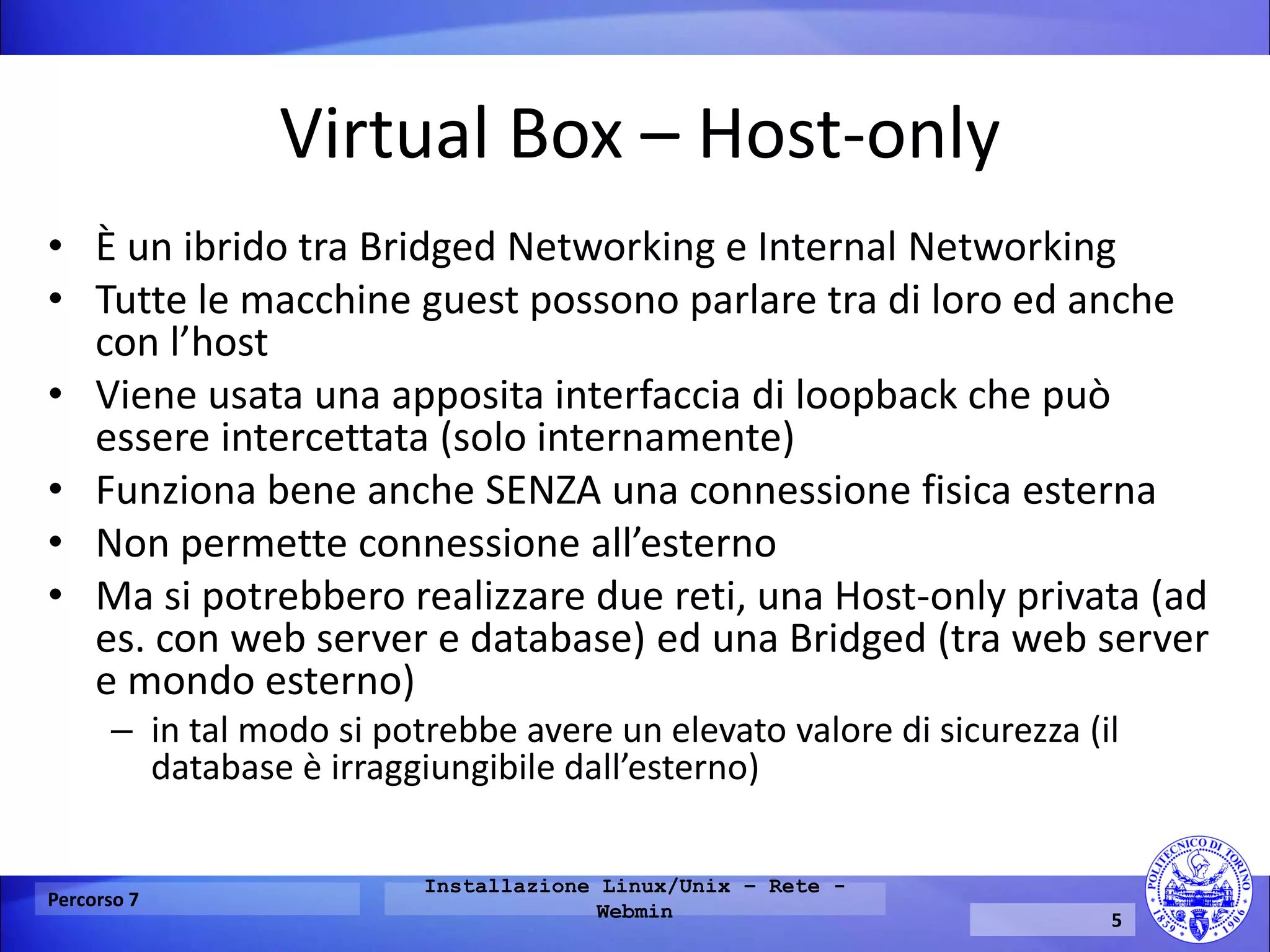 Virtual Box – Host-only 
•È un ibrido tra Bridged Networking e Internal Networking 
•Tutte le macchine guest possono parlare tra di loro ed anche con l’host 
•Viene usata una apposita interfaccia di loopback che può essere intercettata (solo internamente) 
•Funziona bene anche SENZA una connessione fisica esterna 
•Non permette connessione all’esterno 
•Ma si potrebbero realizzare due reti, una Host-only privata (ad es. con web server e database) ed una Bridged (tra web server e mondo esterno) 
–in tal modo si potrebbe avere un elevato valore di sicurezza (il database è irraggiungibile dall’esterno) 
Percorso 7 
Installazione Linux/Unix – Rete - Webmin 
5  