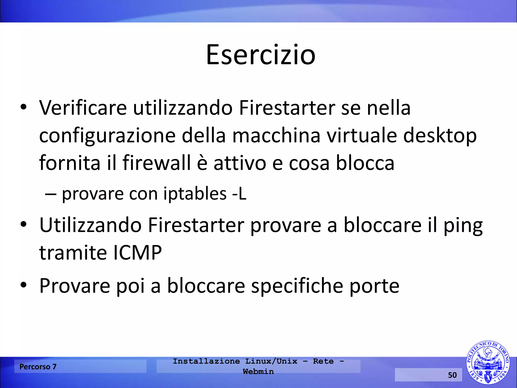 Esercizio 
•Verificare utilizzando Firestarter se nella configurazione della macchina virtuale desktop fornita il firewall è attivo e cosa blocca 
–provare con iptables -L 
•Utilizzando Firestarter provare a bloccare il ping tramite ICMP 
•Provare poi a bloccare specifiche porte 
Percorso 7 
Installazione Linux/Unix – Rete - Webmin 
50  