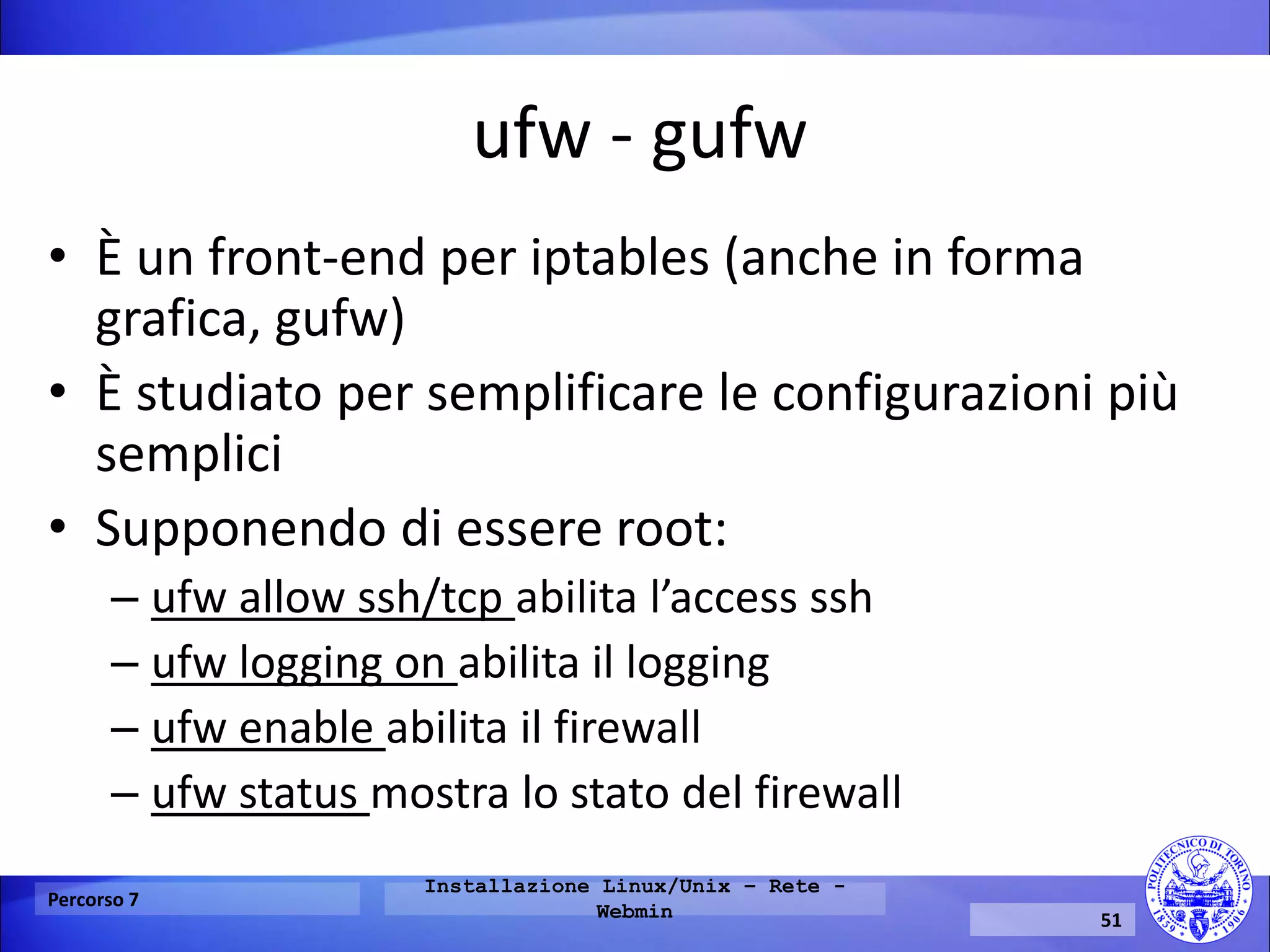 ufw - gufw 
•È un front-end per iptables (anche in forma grafica, gufw) 
•È studiato per semplificare le configurazioni più semplici 
•Supponendo di essere root: 
–ufw allow ssh/tcp abilita l’access ssh 
–ufw logging on abilita il logging 
–ufw enable abilita il firewall 
–ufw status mostra lo stato del firewall 
Percorso 7 
Installazione Linux/Unix – Rete - Webmin 
51  