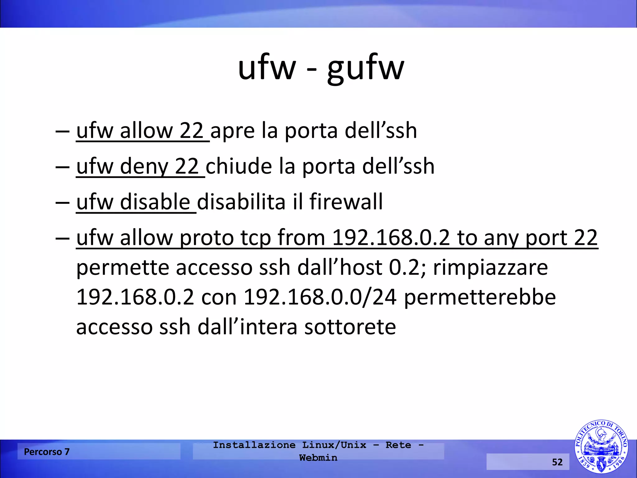 ufw - gufw 
–ufw allow 22 apre la porta dell’ssh 
–ufw deny 22 chiude la porta dell’ssh 
–ufw disable disabilita il firewall 
–ufw allow proto tcp from 192.168.0.2 to any port 22 permette accesso ssh dall’host 0.2; rimpiazzare 192.168.0.2 con 192.168.0.0/24 permetterebbe accesso ssh dall’intera sottorete 
Percorso 7 
Installazione Linux/Unix – Rete - Webmin 
52  