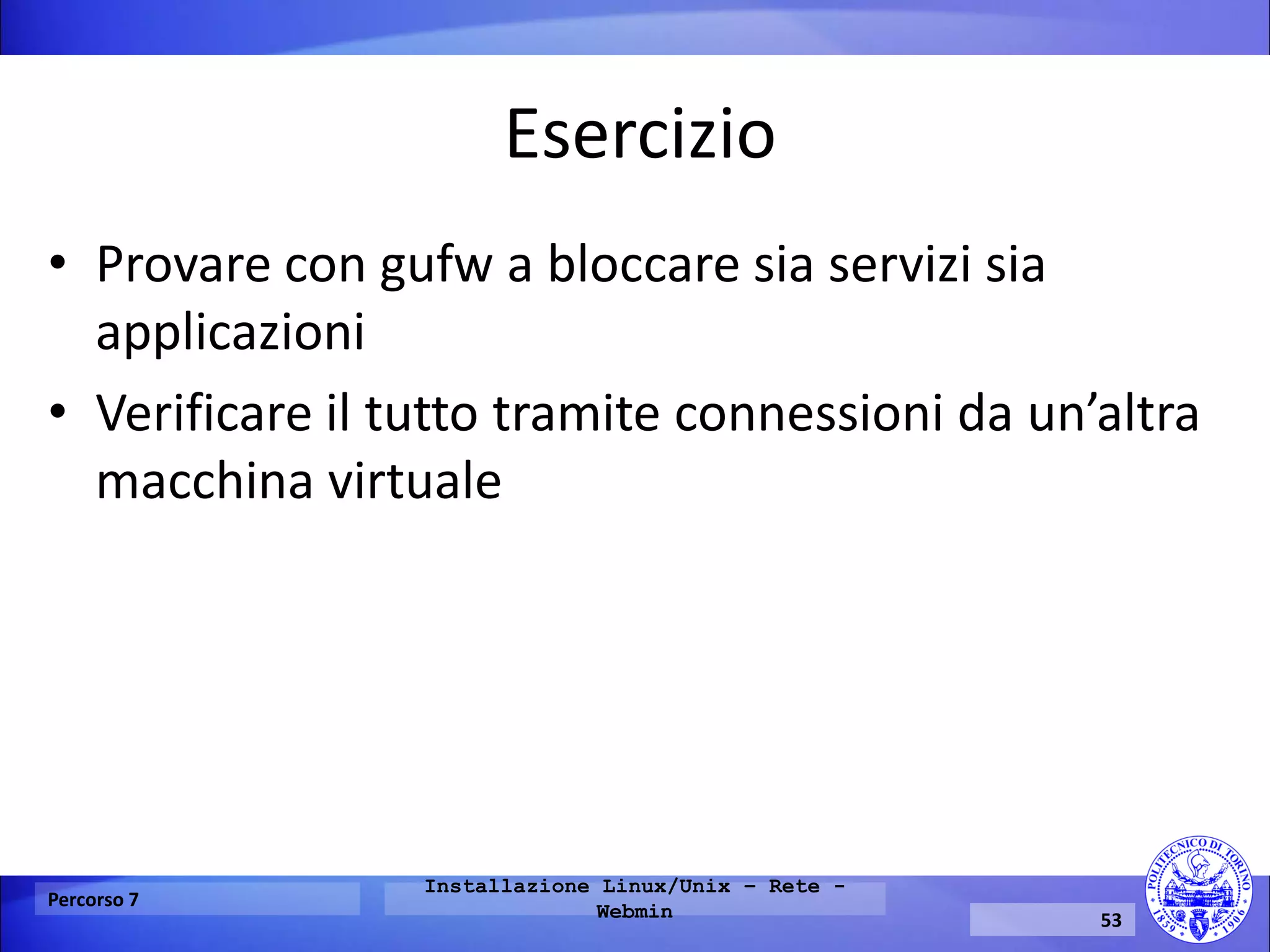 Esercizio 
•Provare con gufw a bloccare sia servizi sia applicazioni 
•Verificare il tutto tramite connessioni da un’altra macchina virtuale 
Percorso 7 
Installazione Linux/Unix – Rete - Webmin 
53  
