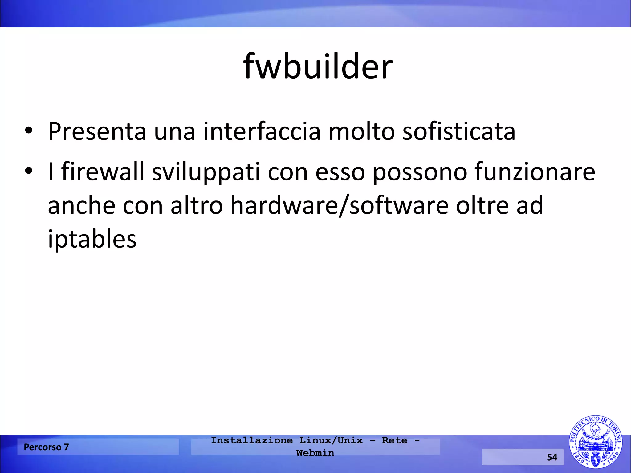 fwbuilder 
•Presenta una interfaccia molto sofisticata 
•I firewall sviluppati con esso possono funzionare anche con altro hardware/software oltre ad iptables 
Percorso 7 
Installazione Linux/Unix – Rete - Webmin 
54  