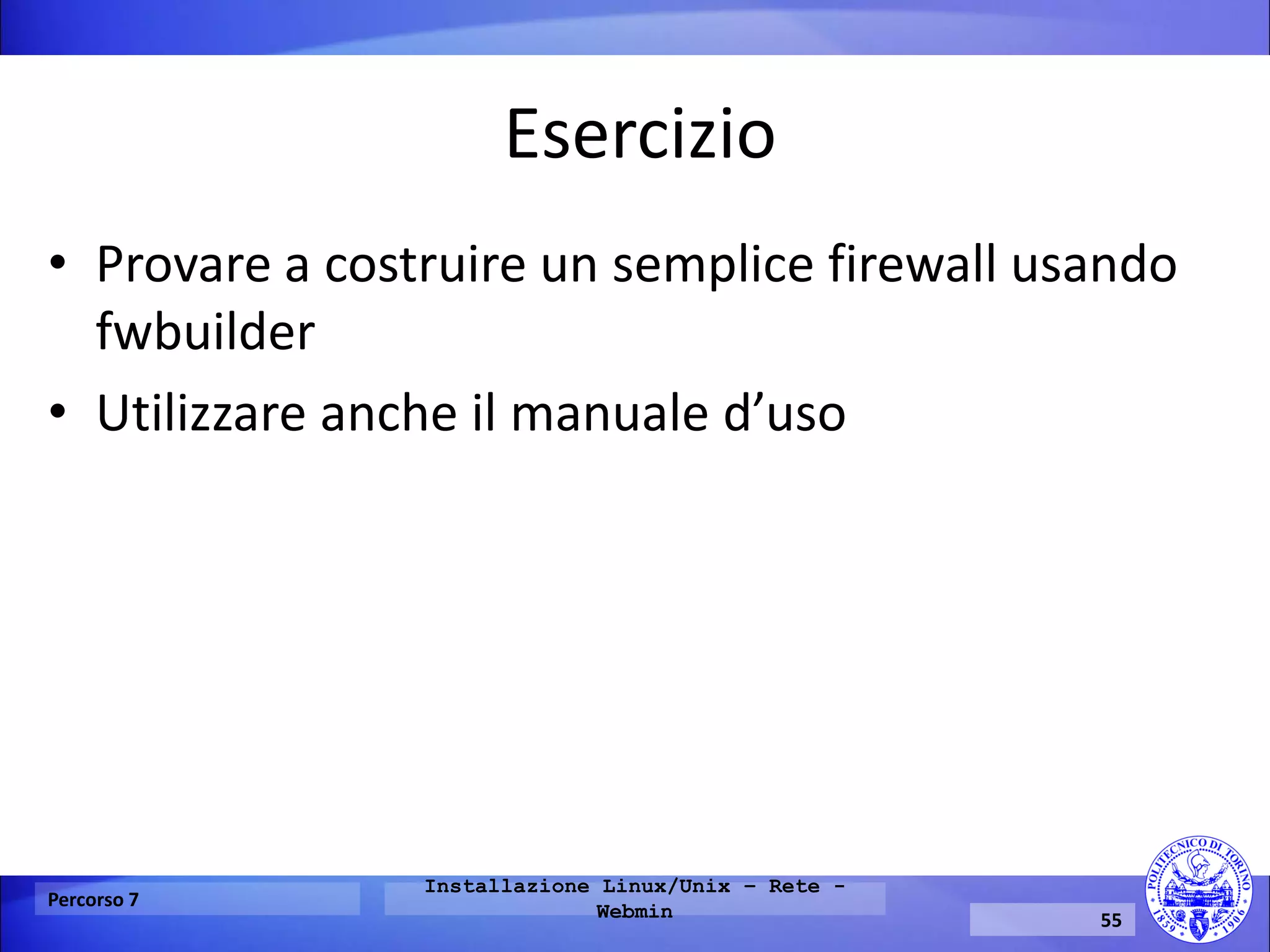 Esercizio 
•Provare a costruire un semplice firewall usando fwbuilder 
•Utilizzare anche il manuale d’uso 
Percorso 7 
Installazione Linux/Unix – Rete - Webmin 
55  