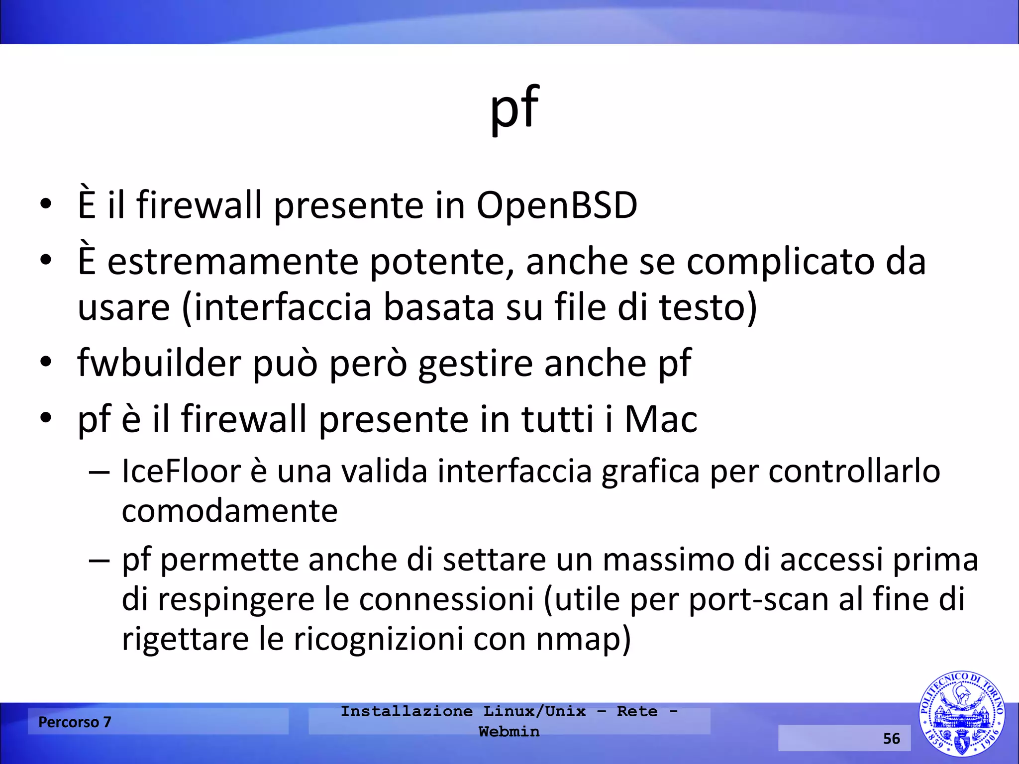pf 
•È il firewall presente in OpenBSD 
•È estremamente potente, anche se complicato da usare (interfaccia basata su file di testo) 
•fwbuilder può però gestire anche pf 
•pf è il firewall presente in tutti i Mac 
–IceFloor è una valida interfaccia grafica per controllarlo comodamente 
–pf permette anche di settare un massimo di accessi prima di respingere le connessioni (utile per port-scan al fine di rigettare le ricognizioni con nmap) 
Percorso 7 
Installazione Linux/Unix – Rete - Webmin 
56  
