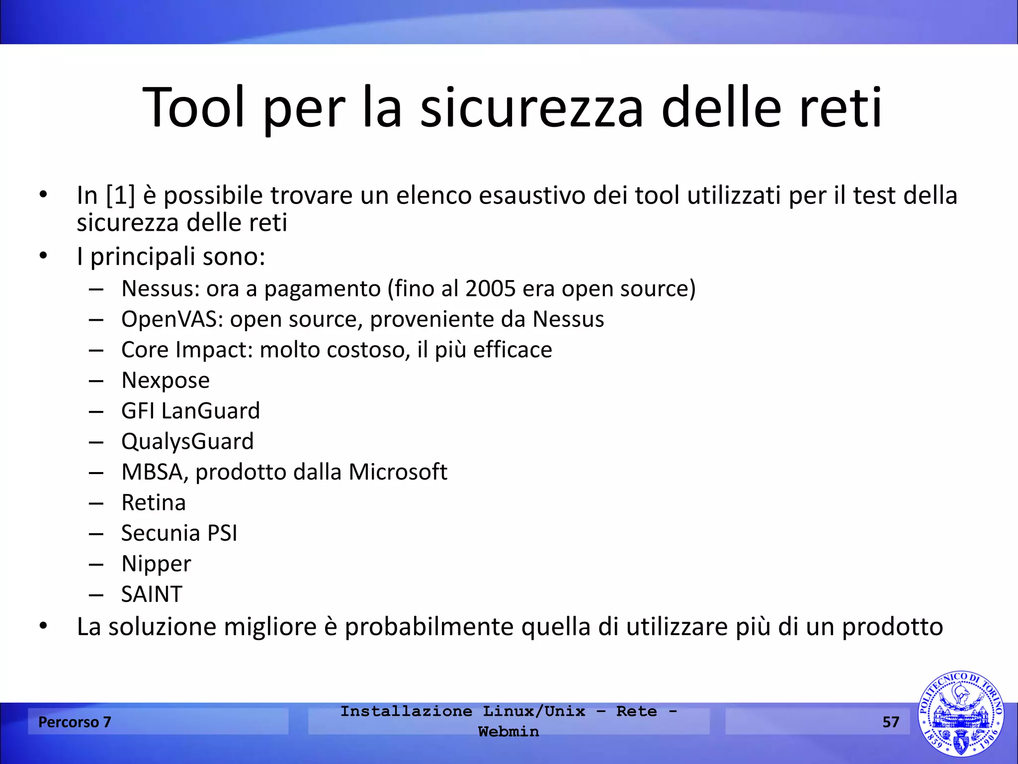 Tool per la sicurezza delle reti 
•In [1] è possibile trovare un elenco esaustivo dei tool utilizzati per il test della sicurezza delle reti 
•I principali sono: 
–Nessus: ora a pagamento (fino al 2005 era open source) 
–OpenVAS: open source, proveniente da Nessus 
–Core Impact: molto costoso, il più efficace 
–Nexpose 
–GFI LanGuard 
–QualysGuard 
–MBSA, prodotto dalla Microsoft 
–Retina 
–Secunia PSI 
–Nipper 
–SAINT 
•La soluzione migliore è probabilmente quella di utilizzare più di un prodotto 
Percorso 7 
Installazione Linux/Unix – Rete - Webmin 
57  