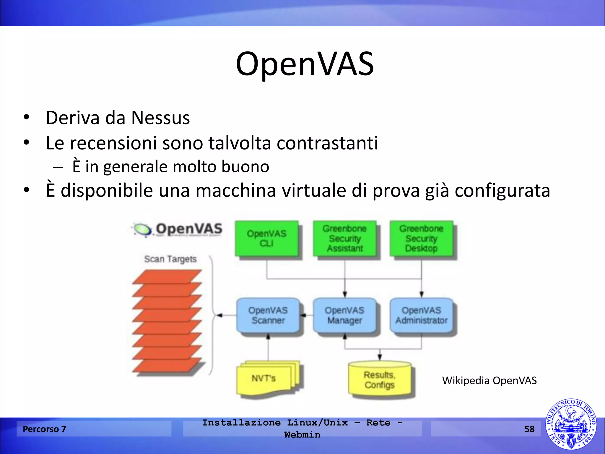OpenVAS 
•Deriva da Nessus 
•Le recensioni sono talvolta contrastanti 
–È in generale molto buono 
•È disponibile una macchina virtuale di prova già configurata 
Percorso 7 
Installazione Linux/Unix – Rete - Webmin 
58 
Wikipedia OpenVAS  