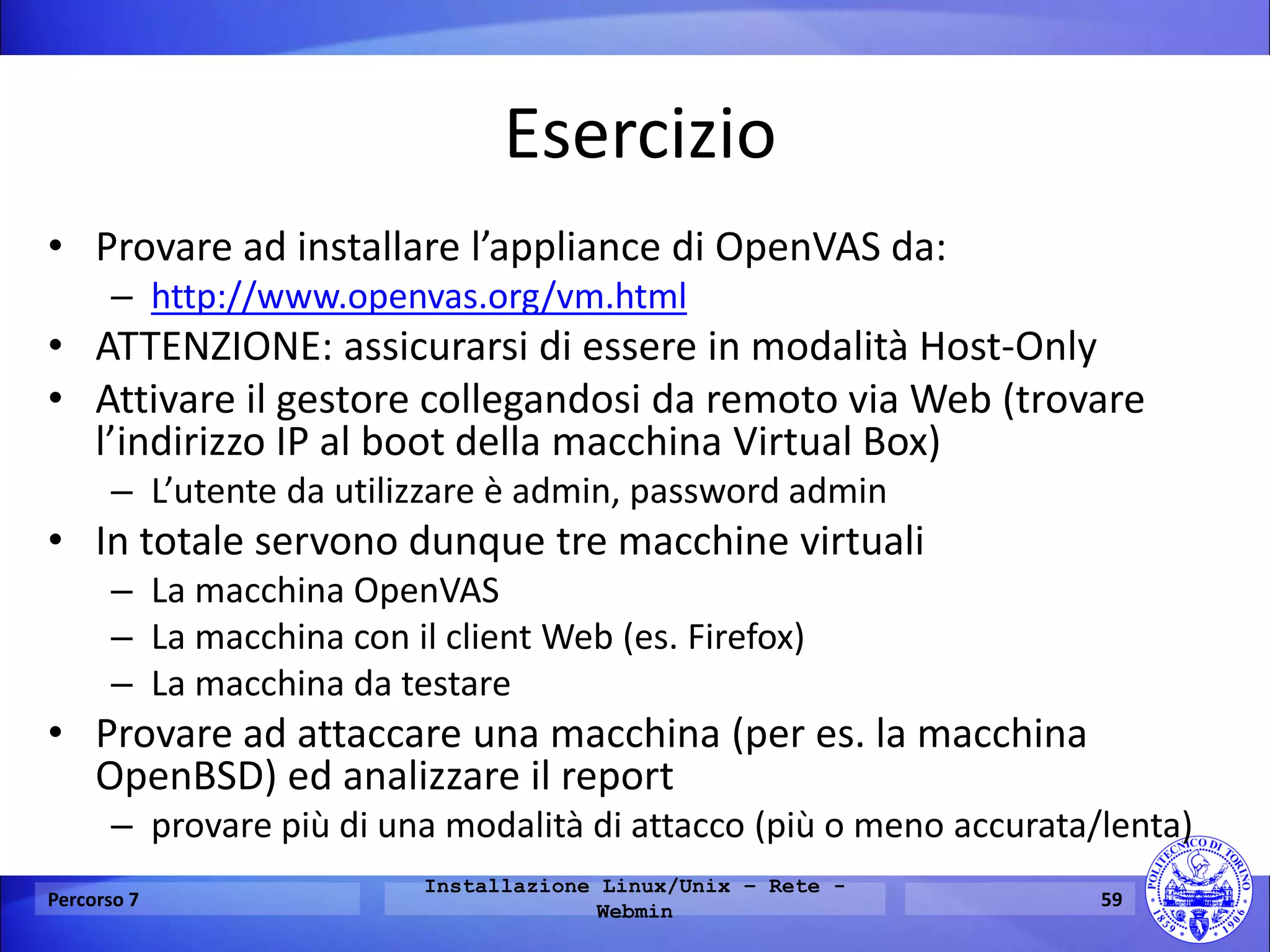 Esercizio 
•Provare ad installare l’appliance di OpenVAS da: 
–http://www.openvas.org/vm.html 
•ATTENZIONE: assicurarsi di essere in modalità Host-Only 
•Attivare il gestore collegandosi da remoto via Web (trovare l’indirizzo IP al boot della macchina Virtual Box) 
–L’utente da utilizzare è admin, password admin 
•In totale servono dunque tre macchine virtuali 
–La macchina OpenVAS 
–La macchina con il client Web (es. Firefox) 
–La macchina da testare 
•Provare ad attaccare una macchina (per es. la macchina OpenBSD) ed analizzare il report 
–provare più di una modalità di attacco (più o meno accurata/lenta) 
Percorso 7 
Installazione Linux/Unix – Rete - Webmin 
59  