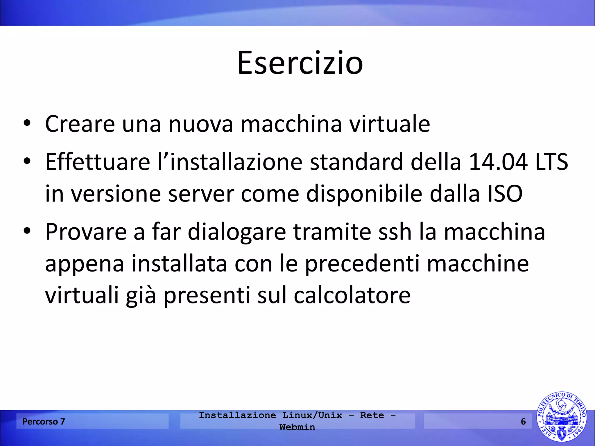 Esercizio 
•Creare una nuova macchina virtuale 
•Effettuare l’installazione standard della 14.04 LTS in versione server come disponibile dalla ISO 
•Provare a far dialogare tramite ssh la macchina appena installata con le precedenti macchine virtuali già presenti sul calcolatore 
Percorso 7 
Installazione Linux/Unix – Rete - Webmin 
6  