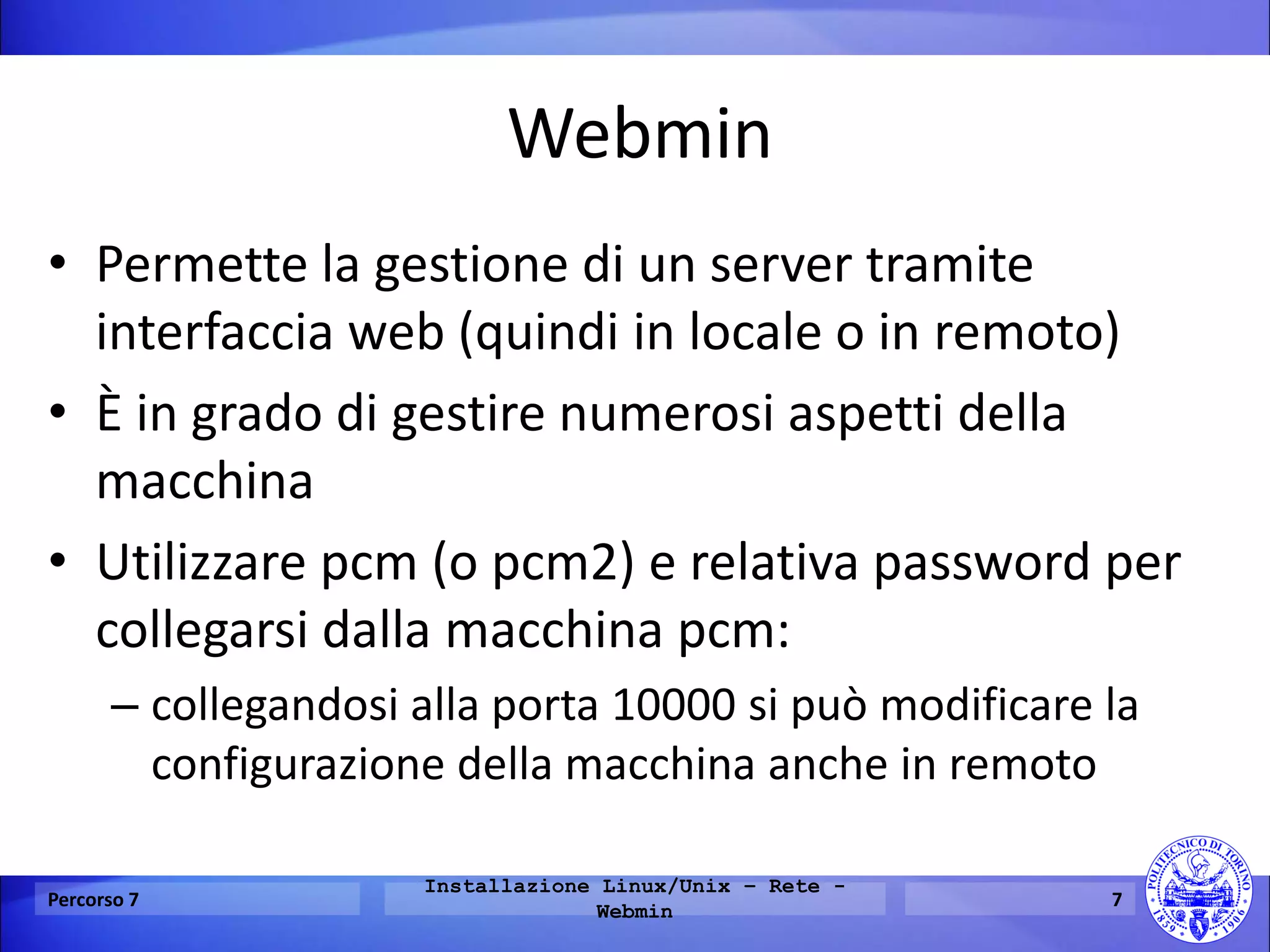 Webmin 
•Permette la gestione di un server tramite interfaccia web (quindi in locale o in remoto) 
•È in grado di gestire numerosi aspetti della macchina 
•Utilizzare pcm (o pcm2) e relativa password per collegarsi dalla macchina pcm: 
–collegandosi alla porta 10000 si può modificare la configurazione della macchina anche in remoto 
Percorso 7 
Installazione Linux/Unix – Rete - Webmin 
7  