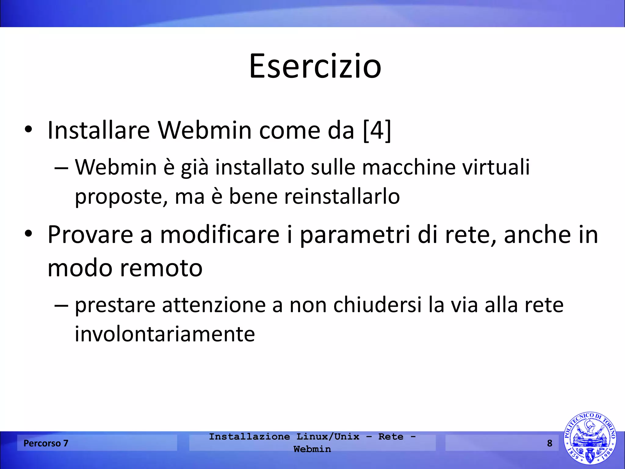 Esercizio 
•Installare Webmin come da [4] 
–Webmin è già installato sulle macchine virtuali proposte, ma è bene reinstallarlo 
•Provare a modificare i parametri di rete, anche in modo remoto 
–prestare attenzione a non chiudersi la via alla rete involontariamente 
Percorso 7 
Installazione Linux/Unix – Rete - Webmin 
8  