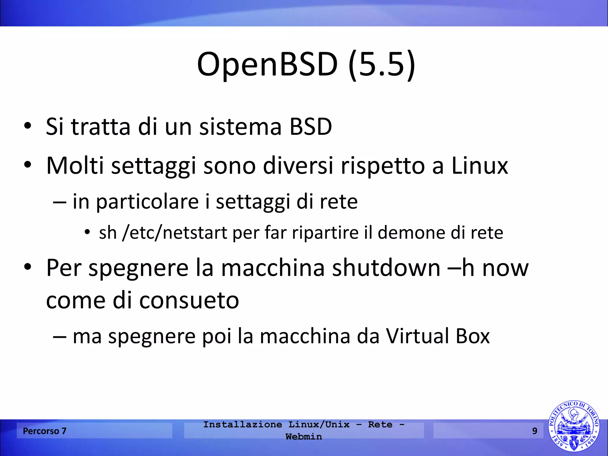 OpenBSD (5.5) 
•Si tratta di un sistema BSD 
•Molti settaggi sono diversi rispetto a Linux 
–in particolare i settaggi di rete 
•sh /etc/netstart per far ripartire il demone di rete 
•Per spegnere la macchina shutdown –h now come di consueto 
–ma spegnere poi la macchina da Virtual Box 
Percorso 7 
Installazione Linux/Unix – Rete - Webmin 
9  