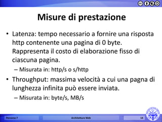 Misure di prestazione 
•Latenza: tempo necessario a fornire una risposta http contenente una pagina di 0 byte. Rappresenta il costo di elaborazione fisso di ciascuna pagina. 
–Misurata in: http/s o s/http 
•Throughput: massima velocità a cui una pagna di lunghezza infinita può essere inviata. 
–Misurata in: byte/s, MB/s 
Percorso 7 
Architetture Web 
14  