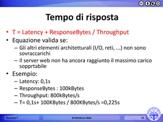 Tempo di risposta 
•T = Latency + ResponseBytes / Throughput 
•Equazione valida se: 
–Gli altri elementi architetturali (I/O, reti, ...) non sono sovraccarichi 
–Il server web non ha ancora raggiunto il massimo carico sopprtabile 
•Esempio: 
–Latency: 0,1s 
–ResponseBytes : 100kBytes 
–Throughput: 800kBytes/s 
–T= 0,1s+ 100KBytes / 800KBytes/s =0,225s 
Percorso 7 
Architetture Web 
15  