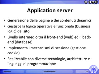 Application server 
•Generazione delle pagine e dei contenuti dinamici 
•Gestisce la logica operativa e funzionale (business logic) del sito 
•Livello intermedio tra il front-end (web) ed il back- end (database) 
•Implementa i meccanismi di sessione (gestione cookie) 
•Realizzabile con diverse tecnologie, architetture e linguaggi di programmazione 
Percorso 7 
Architetture Web 
19  