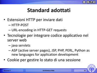 Standard adottati 
•Estensioni HTTP per inviare dati 
–HTTP-POST 
–URL-encoding in HTTP-GET requests 
•Tecnologie per integrare codice applicativo nel server web 
–java servlets 
–ASP (active server pages), JSP, PHP, PERL, Python as new languages for application development 
•Cookie per gestire lo stato di una sessione 
Percorso 7 
Architetture Web 
21  