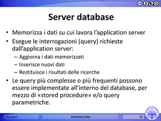 Server database 
•Memorizza i dati su cui lavora l’application server 
•Esegue le interrogazioni (query) richieste dall’application server: 
–Aggiorna i dati memorizzati 
–Inserisce nuovi dati 
–Restituisce i risultati delle ricerche 
•Le query più complesse o più frequenti possono essere implementate all’interno del database, per mezzo di «stored procedure» e/o query parametriche. 
Percorso 7 
Architetture Web 
24  
