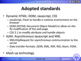 Adopted standards 
•Dynamic HTML: DOM, Javascript, CSS 
–JavaScript, Flash to handle a runtime environment on the browser 
–DOM (XHTML Document Object Model) to allow on-the fly modification of the web page 
–CSS 2.1 to modify attribute and handle objects 
•AJAX: Asynchronous Javascript and XML 
–XMLHttpRequest for asynchronous communication to the server 
–Data transfer formats: JSON, XML, RDF, RSS, Atom, FOAF, ... 
•Mash-up technology 
Percorso 7 
Architetture Web 
35  